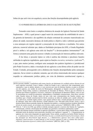 151
linhas do que será visto em sequência, acerca das funções desempenhadas pela agência.
5.3 O PODER REGULATÓRIO DAANS E O ALCANCE DE SUAS FUNÇÕES
Tomando como lastro a complexa dinâmica de atuação da Agência Nacional de Saúde
Suplementar – ANS, a qual possui o papel maior de concretização da estabilidade do setor e
de garantia da harmonia e do equilíbrio da relação contratual de consumo materializada nos
planos de saúde, necessário destacar, de modo prático e objetivo, todo o substrato que permite
a essa autarquia em regime especial a consecução de tais objetivos e resultados. Em outras
palavras, essencial salientar que, dadas as finalidades precípuas da ANS, o Estado Regulador
prevê e atribui a tal agência uma série de funções284
e deveres-poderes instrumentais285
, de
forma a somarem uma gama de recursos voltados à consecução do interesse público relevante.
À luz disso, o presente tópico se volta à análise das distintas e peculiares funções
atribuídas às agências reguladoras, quais sejam as funções executiva, normativa e judicante286
,
o que, para muitos juristas, configura uma usurpação dos poderes legislativo e jurisdicional
pelo Poder Executivo, dada a vinculação de tais agências a esta última esfera do poder uno do
Estado. Contudo, prosseguindo com a dinâmica das funções desempenhadas pelas autarquias
especiais, faz-se mister se adiantar, somente, que tal crítica mencionada não merece qualquer
respaldo no ordenamento jurídico pátrio, em vista da dinâmica constitucional vigente e,
284 No presente trabalho, a preferência pelo termo funções em detrimento do vocábulo poderes decorre de um
mero capricho conceitual. Como é sabido, o Poder do Estado é uno e indivisível, não comportando, pois,
separações; o que se admite, destarte, é o seu exercício por meio de distintas funções, as quais se dividem
em três espécies, nos moldes da teoria de Montesquieu, abrangendo as funções executiva, legislativa e
judicante. Nestas linhas, esclarece o pensamento de Alexandre de Moraes: “Note-se que nos referimos às
garantias dos Poderes Legislativo, Executivo, Judiciário e da Instituição do Ministério Público, uma vez que
se assemelham em virtude da autonomia, independência e finalidades constitucionais. Além disso, exercem
todos funções únicas do Estado, dentro de uma visão mais contemporânea das funções estatais, que
reconhece que o Estado constitucional de direito assenta-se na idéia de unidade, pois o poder soberano é
uno, indivisível, existindo órgãos estatais, cujos agentes políticos têm a missão precípua de exercerem atos
de soberania. Aliás, bem o disse Rosseau, o poder soberano é uno. Não pode sofrer divisão. Assim, o que a
doutrina liberal clássica pretende chamar de separação dos poderes, o constitucionalismo moderno determina
divisão de tarefas estatais, de atividades entre distintos órgãos autônomos” (MORAES, 2008. p. 406).
285 Vide art. 1º da Lei da ANS, que atribui à referida autarquia especial o exercício das funções de “regulação,
normatização, controle e fiscalização das atividades que garantam a assistência suplementar à saúde”.
286 Acerca das distintas funções atribuídas às agências reguladoras, o jurista pátrio Sérgio Varella Bruna, citando
abalizado trecho da doutrina norte-americana, proclama com sapiência o seguinte: “[…] frequentemente as
agências são vistas como integrando um quarto poder. Nesse sentido, as palavras do Justice Robert Jackson,
[…] ‘[administrative bodies such as the FTC] have become a veritable fourth branch of Government, which
has deranged our three-branch legal theories. (…) Administrative agencies have been called quasi-
legislative, quasi-executive or quasi-judicial, as the occasion required in order to validate their functions
within the separation-of-powers scheme of the Constitution” (BRUNA, 2003. p. 109).
 