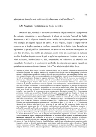 152
sobretudo, da abrangência da política neoliberal esposada pela Carta Magna287
.
5.3.1 As agências reguladoras e sua função executiva
De início, pois, voltando-se ao exame das extensas funções atribuídas à competência
das agências reguladoras e, especificamente, à alçada da Agência Nacional de Saúde
Suplementar – ANS, afigura-se essencial partir a análise da função executiva desempenhada
pela autarquia em regime especial em apreço. A esse respeito, afigura-se imprescindível
asseverar que a função executiva se configura na condição de atribuição típica das agências
reguladoras, o que se justifica, objetivamente, em razão de suas diretrizes estratégicas e de
seus fins precípuos, nos moldes já adiantados, assim como em decorrência da natureza
peculiar da esfera do poder estatal à qual as agências reguladoras se vinculam, qual seja o
Poder Executivo, materializando-se, pois, notadamente, na viabilização do exercício das
capacidades fiscalizatória e sancionatória conferidas às autarquias em regime especial, as
quais bastante se assemelham ao Poder de Polícia288
da Administração Pública direta.
287 Segundo os juristas Bilac Pinto e Alexandre Santos de Aragão, não há qualquer cabimento no argumento da
inconstitucionalidade dos poderes normativo e judicante conferido às Agências Reguladoras, sobretudo
porque o princípio da separação dos poderes não pode ser concretizado em sua modalidade absoluta, mas,
sim, compatibilizando, sob a mesma pessoa jurídica de direito público, o exercício das funções estatais entre
si. Sob tal entendimento, destaque o seguinte raciocínio: “[N. De A. 18:] Já tivemos a oportunidade de
observar que a 'doutrina de Montesquieu, além de ter sido objeto de interpretações radicais e absolutas,
não contempladas pelo próprio autor, nunca foi aplicada em sua inteireza. Ademais, não existe ‘uma
separação de poderes’, mas muitas, variáveis segundo cada direito positivo e momento histórico diante do
qual nos colocamos. Se retiramos o caráter dogmático e sacramental impingindo ao princípio da separação
dos poderes, ele poderá, sem perder a vitalidade, ser colocado em seus devidos termos, que o configuram
como mera divisão das atribuições do Estado entre órgãos distintos, ensejando uma salutar divisão de
trabalho e um empecilho à, geralmente perigosa, concentração das funções estatais'. […] Como cautela
preliminar convém que se estabeleça distinção absoluta entre a caracterização das funções do Estado em
normativas, administrativas e jurisdicionais, registrada por ARISTÓTELES e que tem tido, em todos os
tempos, a irrecusável comprovação dos fatos e a chamada doutrina da separação dos poderes. Ao atribuir
cada uma dessas funções, com caráter privativo, a determinado órgão e ao imprimir-lhe a designação do
poder MONTESQUIEU afastou-se totalmente de ARISTÓTELES para filiar-se à corrente dos pensadores e
filósofos que se preocuparam principalmente com a mecânica do poder. […][N. De A. 19:] O Princípio da
Separação dos Poderes não pode levar à assertiva de que cada um dos respectivos órgãos exercerá
necessariamente apenas uma das três funções tradicionalmente consideradas – legislativa, executiva e
judicial. E mais, dele também não se pode inferir que todas as funções do Estado devam sempre se subsumir
a uma destas espécies classificatórias. […] Com efeito, 'na atualidade o sistema de divisão e limitação dos
poderes se desenvolveu a partir de vários pontos de vista, não apenas na conhecida e tradicional trindade
da divisão horizontal de acordo com as funções mais importantes: legislativo, executivo e judicial. Mas
também entram em jogo a configuração de unidades de decisão e órgãos coletivos, a autonomização de
instituições específicas não submetidas a instruções e a constituição ainda de instâncias de controle
tampouco submetidas a instruções, a margem da divisão tripartite 'clássica'” (PINTO, 2002. p. 161/165).
288 Acerca do Poder de Polícia, Carlos Ari Sundfeld afasta a noção de que tal poder engloba toda intervenção
imperativa estatal no domínio particular; para tanto, tece a noção de administração ordenadora: “Desde
tempos imemoriais, o Poder Público interfere autoritariamente no agir dos indivíduos, para controlá-lo e
dirigi-lo. Demorou, contudo, até que se percebesse a diferença entre essa atividade e outras manifestações
 