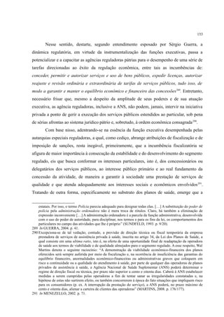 153
Nesse sentido, destarte, segundo entendimento esposado por Sérgio Guerra, a
dinâmica regulatória, em virtude da instrumentalização das funções executivas, passa a
potencializar e a capacitar as agências reguladoras pátrias para o desempenho de uma série de
tarefas direcionadas ao êxito da regulação econômica, entre tais as incumbências de:
conceder, permitir e autorizar serviços e uso de bens públicos, expedir licenças, autorizar
reajuste e revisão ordinária e extraordinária de tarifas de serviços públicos, tudo isso, de
modo a garantir e manter o equilíbrio econômico e financeiro das concessões289
. Entretanto,
necessário frisar que, mesmo a despeito da amplitude de seus poderes e de sua atuação
executiva, as agência reguladoras, inclusive a ANS, não podem, jamais, intervir na iniciativa
privada a ponto de gerir a execução dos serviços públicos estendidos ao particular, sob pena
de sérias afrontas ao sistema jurídico pátrio e, sobretudo, à ordem econômica consagrada290
.
Com base nisso, adentrando-se na essência da função executiva desempenhada pelas
autarquias especiais reguladoras, a qual, como cediço, abrange atribuições de fiscalização e de
imposição de sanções, resta inegável, primeiramente, que a incumbência fiscalizatória se
afigura de maior importância à consecução da estabilidade e do desenvolvimento do segmento
regulado, eis que busca conformar os interesses particulares, isto é, dos concessionários ou
delegatários dos serviços públicos, ao interesse público primário e ao real fundamento da
concessão da atividade, de maneira a garantir à sociedade uma prestação de serviços de
qualidade e que atenda adequadamente aos interesses sociais e econômicos envolvidos291
.
Tratando de outra forma, especificamente no substrato dos planos de saúde, emerge que a
estatais. Por isso, o termo Polícia parecia adequado para designar todas elas. […] A substituição do poder de
polícia pela administração ordenadora não é mera troca de rótulos. Claro, há também a eliminação de
expressão inconveniente […] A administração ordenadora é a parcela da função administrativa, desenvolvida
com o uso do poder de autoridade, para disciplinar, nos termos e para os fins da lei, os comportamentos dos
particulares no campo das atividades que lhe é próprio” (SUNDFELD, 1993. p. 9/20).
289 In GUERRA, 2004. p. 41.
290 Excepciona-se de tal vedação, contudo, a previsão de direção técnica ou fiscal temporária da empresa
prestadora de serviços de assistência privada à saúde, inscrita no artigo 34, da Lei dos Planos de Saúde, a
qual consiste em uma ultima ratio, isto é, na oferta de uma oportunidade final de readaptação da operadora
de saúde aos termos de viabilidade e de qualidade almejados para o segmento regulado. A esse respeito, Wal
Martins denota o seguinte raciocínio: “A demonstração da viabilidade econômico-financeira dos planos
oferecidos será sempre auferida por meio da fiscalização e, na ocorrência de insuficiência das garantias do
equilíbrio financeiro, anormalidades econômico-financeiras ou administrativas graves que coloquem em
risco a continuidade ou a qualidade do atendimento à saúde, por parte de qualquer das operadoras de planos
privados de assistência à saúde, a Agência Nacional de Saúde Suplementar (ANS) poderá determinar o
regime de direção fiscal ou técnica, por prazo não superior a cento e oitenta dias. Caberá à ANS estabelecer
medidas a serem cumpridas pelas operadoras a fim de tentar sanar as irregularidades constatadas e, na
hipótese de estas não surtirem efeito, ou também concorrerem à época do fato situações que impliquem risco
para os consumidores (p. ex. A interrupção da prestação do serviço), a ANS poderá, no prazo máximo de
cento e oitenta dias, alienar a carteira de clientes das operadoras” (MARTINS, 2008. p. 176/177).
291 In MENEZELLO, 2002. p. 71.
 