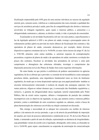 154
fiscalização empreendida pela ANS goza de uma enorme relevância ao sucesso da regulação
setorial, pois, somente assim, viabiliza-se o endereçamento das reais extensão e qualidade dos
serviços de assistência privada à saúde, para fins de compatibilização dos direitos e interesses
envolvidos no triângulo regulatório, quais sejam o interesse público, a autonomia e a
obrigatoriedade contratuais e, ademais, os direitos à saúde, à vida e à proteção do consumidor.
Examinando-se tal atividade fiscalizatória sob um viés mais prático, especificamente à
luz da legislação aplicável à ANS e aos planos de saúde, exsurge a preocupação maior do
ordenamento jurídico pátrio na previsão de meios idôneos de fiscalização dos contratos e das
operadoras de planos de saúde, consoante destacam-se, por exemplo, dentre diversos
dispositivos esparsos constantes da Lei n. 9.656/98, os mais vários incisos do artigo 4º, da Lei
n. 9.961/00, atinentes, entre outras medidas, a: autorizar reajustes de contraprestações
pecuniárias e registros de planos de saúde e de operadoras de saúde; monitorar a evolução dos
preços dos contratos; fiscalizar as atividades dos prestadores de serviços e zelar pelo
cumprimento e abrangência das coberturas ofertadas; investigar o cumprimento das
disposições prescritas na Lei dos Planos de Saúde; bem como requisitar informações.
De outra banda, no que pertine à conferência de poderes sancionatórios às agências
reguladoras, há de se afirmar que a previsão e a extensão de tal incumbência a estas autarquias
peculiares detêm, igualmente, uma importância fundamental rumo ao êxito do fenômeno
regulatório, de modo que se torna despiciendo reprisar que esse papel penalizador também se
encontra intrinsecamente relacionado à essência da atuação das autarquias especiais. Em
outras palavras, afigura-se salutar destacar que, à consecução das finalidades regulatórias e,
inclusive, à garantia da obrigatoriedade dessa regulação setorial empreendida pelo Poder
Público, hão de existir meios cogentes, idôneos e transparentes de punição das condutas
incompatíveis com os objetivos da regulação, ou seja, que atentem contra o interesse público
primário, contra a estabilidade do setor econômico regulado ou, ademais, contra a busca da
plena harmonização dos interesses envolvidos na relação contratual em discussão.
Daí, emerge a necessidade de se adequar tais concessões aos moldes do interesse
público e da natureza do serviço prestado, o que se dá através da possibilidade de imposição
de sanções, por meio de processo administrativo estabelecido no art. 29, da Lei dos Planos de
Saúde, e instaurado a partir de auto de infração, representação ou denúncia de irregularidades,
cuja penalidades variam de acordo com a legislação, abrangendo, entre outras, as elencadas na
Lei n. 9.656/98, quais sejam: cancelamento ou suspensão da autorização de comercialização
 