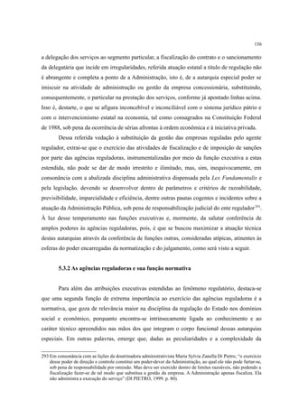 156
a delegação dos serviços ao segmento particular, a fiscalização do contrato e o sancionamento
da delegatária que incide em irregularidades, referida atuação estatal a título de regulação não
é abrangente e completa a ponto de a Administração, isto é, de a autarquia especial poder se
imiscuir na atividade de administração ou gestão da empresa concessionária, substituindo,
consequentemente, o particular na prestação dos serviços, conforme já apontado linhas acima.
Isso é, destarte, o que se afigura inconcebível e inconciliável com o sistema jurídico pátrio e
com o intervencionismo estatal na economia, tal como consagrados na Constituição Federal
de 1988, sob pena da ocorrência de sérias afrontas à ordem econômica e à iniciativa privada.
Dessa referida vedação à substituição da gestão das empresas reguladas pelo agente
regulador, extrai-se que o exercício das atividades de fiscalização e de imposição de sanções
por parte das agências reguladoras, instrumentalizadas por meio da função executiva a estas
estendida, não pode se dar de modo irrestrito e ilimitado, mas, sim, inequivocamente, em
consonância com a abalizada disciplina administrativa dispensada pela Lex Fundamentalis e
pela legislação, devendo se desenvolver dentro de parâmetros e critérios de razoabilidade,
previsibilidade, imparcialidade e eficiência, dentre outras pautas cogentes e incidentes sobre a
atuação da Administração Pública, sob pena de responsabilização judicial do ente regulador293
.
À luz desse temperamento nas funções executivas e, mormente, da salutar conferência de
amplos poderes às agências reguladoras, pois, é que se buscou maximizar a atuação técnica
destas autarquias através da conferência de funções outras, consideradas atípicas, atinentes às
esferas do poder encarregadas da normatização e do julgamento, como será visto a seguir.
5.3.2 As agências reguladoras e sua função normativa
Para além das atribuições executivas estendidas ao fenômeno regulatório, destaca-se
que uma segunda função de extrema importância ao exercício das agências reguladoras é a
normativa, que goza de relevância maior na disciplina da regulação do Estado nos domínios
social e econômico, porquanto encontra-se intrinsecamente ligada ao conhecimento e ao
caráter técnico apreendidos nas mãos dos que integram o corpo funcional dessas autarquias
especiais. Em outras palavras, emerge que, dadas as peculiaridades e a complexidade da
293 Em consonância com as lições da doutrinadora administrativista Maria Sylvia Zanella Di Pietro, “o exercício
desse poder de direção e controle constitui um poder-dever da Administração, ao qual ele não pode furtar-se,
sob pena de responsabilidade por omissão. Mas deve ser exercido dentro de limites razoáveis, não podendo a
fiscalização fazer-se de tal modo que substitua a gestão da empresa. A Administração apenas fiscaliza. Ela
não administra a execução do serviço” (DI PIETRO, 1999. p. 80).
 