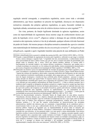 157
regulação setorial consagrada, a competência regulatória, assim como toda a atividade
administrativa, que busca supedâneo no preceito da legalidade, alicerça-se em disposições
normativas emanadas das próprias agências reguladoras, as quais, buscando validade na
legislação editada, normatizam uma série de critérios técnicos ínsitos ao setor regulado294 295
.
Em vista, portanto, da função legiferante destinada às agências reguladoras, assim
como da impossibilidade de esgotamento dessa enorme carga de conhecimento técnico por
parte da legislação stricto sensu296
, afigura-se salutar o destaque de que referida atribuição
normativa não representa, inclusive à luz do já adiantado, qualquer afronta à divisão funcional
do poder do Estado. Até mesmo porque a disciplina normativa emanada das agencies constitui
uma materialização do fenômeno jurídico da desconcentração normativa297
, deslegalização ou
delegificação, segundo o qual o legislador transfere uma parcela de suas atribuições ao Poder
294 Sobre a densificação da lei essencial à validade das normas da ANS, vide CAVALCANTI, 2009. p. 232/234.
295 Frisando a impossibilidade de esgotamento da norma pelo Legislativo, sobretudo no que tange a conteúdo
técnico, merece destaque a seguinte lição: “o legislador não tem, necessariamente, o conhecimento técnico
nem a proximidade dos fatos a editar a norma, que, por isso, deve se manter num plano de generalidade, para
abrigar todas as situações; não é, assim, viável que adentre detalhes; ademais, as normas sobre o
funcionamento do mercado tendem a ser normas técnicas, econômicas e financeiras, que mudam com a
evolução tecnológica ou comercial; se a lei cuidasse de cada detalhe, estaria constantemente desatualizada e
provocaria a frequente necessidade de movimentação do Poder Legislativo” (GUERRA, 2005. p. 119).
296 Esboçando um histórico acerca da impossibilidade de exaustão da legislação pelo Poder Legislativo, assim
como, da tendência à conferência de funções normativas ao Poder Executivo, Sérgio Varella Bruna leciona:
“Apesar dos esforços do Legislativo, desse modo, a marcante ineficiência dos Parlamentos em dar conta das
novas exigências econômicas manifestadas na sociedade, abriu espaço para que o Executivo - agora já não
mais de origem monárquica e munido da força conferida pelas eleições populares - passasse a ocupar o
espaço deixado em aberto por aquele Poder. O esquema clássico que, a despeito da separação de poderes,
fora originalmente concebido para vigorar com a supremacia do Legislativo sobre os demais Poderes, passa
a ser marcado por uma gradativa proeminência do Poder Executivo […]. Pode se afirmar, portanto, que a
tendência atual é respeitar as delegações de poderes normativos a órgãos executivos sempre que haja meios
para controlar a regularidade do exercício da função administrativa, o que pode ser realizado tanto por meio
da supervisão política (do Congresso ou do próprio Executivo), quanto judicialmente, mediante análise das
diretrizes predefinidas pelo legislador, expressa ou implicitamente, nas leis instituidoras de tais
competências, bem como pela da observância de salvaguardas processuais […] a conferir […] maior grau de
racionalidade aos processos decisórios da Administração” (BRUNA, 2003. p. 70/71, 108).
297 Acerca da desconcentração normativa, Alexandre Santos de Aragão parte em uma defesa exaustiva:
“Inicialmente, devemos destacar que o objetivo almejado pelo liberalismo do século XVIII, do absoluto
império da lei, nunca foi atingido. Logo foi verificada a incompletude das leis, o que exigiu, tanto no Direito
privado como no Público uma progressiva construção jurisprudencial, criadora até mesmo de novos
institutos jurídicos [...]. No que diz respeito exclusivamente ao desenvolvimento das atividades
administrativas, também não demorou para ser constatada a impossibilidade da lei estabelecer prévia e
exaustivamente todos os atos que o administrador deveria, de forma autômata, praticar para proteger o
interesse público. Impôs-se ao legislador que, na impraticabilidade de prever todas as situações que
demandariam a atuação do Poder Público, concedesse à Administração certa liberdade para determinar o
conteúdo dos seus preceitos. As leis passaram então a ser mais gerais e menos determinadas. Essa técnica
legislativa recebeu o nome de discricionariedade. […] Ademais, é, d.v., ingênua a posição segundo a qual o
Poder Legislativo deve concentrar todo o poder normativo do Estado. O caráter lento e pouco técnico do
processo legislativo inviabilizaria o desempenho das funções estatais na realidade contemporânea, cada vez
mais complexa e dinâmica. Limitar as formas de atuação e organização estatal àquelas do Século XVIII, ao
invés de, […] proteger os direitos dos indivíduos e da sociedade, retira-lhes a possibilidade de
regulamentação e atuação efetiva dos seus interesses” (ARAGÃO, 2002. p. 291/293).
 