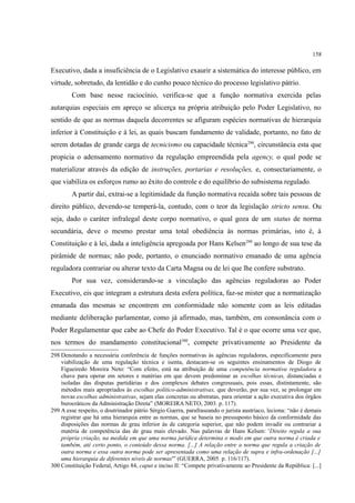158
Executivo, dada a insuficiência de o Legislativo exaurir a sistemática do interesse público, em
virtude, sobretudo, da lentidão e do cunho pouco técnico do processo legislativo pátrio.
Com base nesse raciocínio, verifica-se que a função normativa exercida pelas
autarquias especiais em apreço se alicerça na própria atribuição pelo Poder Legislativo, no
sentido de que as normas daquela decorrentes se afiguram espécies normativas de hierarquia
inferior à Constituição e à lei, as quais buscam fundamento de validade, portanto, no fato de
serem dotadas de grande carga de tecnicismo ou capacidade técnica298
, circunstância esta que
propicia o adensamento normativo da regulação empreendida pela agency, o qual pode se
materializar através da edição de instruções, portarias e resoluções, e, consectariamente, o
que viabiliza os esforços rumo ao êxito do controle e do equilíbrio do subsistema regulado.
A partir daí, extrai-se a legitimidade da função normativa recaída sobre tais pessoas de
direito público, devendo-se temperá-la, contudo, com o teor da legislação stricto sensu. Ou
seja, dado o caráter infralegal deste corpo normativo, o qual goza de um status de norma
secundária, deve o mesmo prestar uma total obediência às normas primárias, isto é, à
Constituição e à lei, dada a inteligência apregoada por Hans Kelsen299
ao longo de sua tese da
pirâmide de normas; não pode, portanto, o enunciado normativo emanado de uma agência
reguladora contrariar ou alterar texto da Carta Magna ou de lei que lhe confere substrato.
Por sua vez, considerando-se a vinculação das agências reguladoras ao Poder
Executivo, eis que integram a estrutura desta esfera política, faz-se mister que a normatização
emanada das mesmas se encontrem em conformidade não somente com as leis editadas
mediante deliberação parlamentar, como já afirmado, mas, também, em consonância com o
Poder Regulamentar que cabe ao Chefe do Poder Executivo. Tal é o que ocorre uma vez que,
nos termos do mandamento constitucional300
, compete privativamente ao Presidente da
298 Denotando a necessária conferência de funções normativas às agências reguladoras, especificamente para
viabilização de uma regulação técnica e isenta, destacam-se os seguintes ensinamentos de Diogo de
Figueiredo Moreira Neto: “Com efeito, está na atribuição de uma competência normativa reguladora a
chave para operar em setores e matérias em que devem predominar as escolhas técnicas, distanciadas e
isoladas das disputas partidárias e dos complexos debates congressuais, pois essas, distintamente, são
métodos mais apropriados às escolhas político-administrativas, que deverão, por sua vez, se prolongar em
novas escolhas administrativas, sejam elas concretas ou abstratas, para orientar a ação executiva dos órgãos
burocráticos da Administração Direta” (MOREIRA NETO, 2003. p. 117).
299 A esse respeito, o doutrinador pátrio Sérgio Guerra, parafraseando o jurista austríaco, leciona: “não é demais
registrar que há uma hierarquia entre as normas, que se baseia no pressuposto básico da conformidade das
disposições das normas de grau inferior às de categoria superior, que não podem invadir ou contrariar a
matéria de competência das de grau mais elevado. Nas palavras de Hans Kelsen: 'Direito regula a sua
própria criação, na medida em que uma norma jurídica determina o modo em que outra norma é criada e
também, até certo ponto, o conteúdo dessa norma. [...] A relação entre a norma que regula a criação de
outra norma e essa outra norma pode ser apresentada como uma relação de supra e infra-ordenação [...]
uma hierarquia de diferentes níveis de normas'” (GUERRA, 2005. p. 116/117).
300 Constituição Federal, Artigo 84, caput e inciso II: “Compete privativamente ao Presidente da República: [...]
 