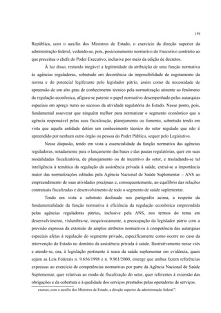 159
República, com o auxílio dos Ministros de Estado, o exercício da direção superior da
administração federal, vedando-se, pois, posicionamento normativo do Executivo contrário ao
que preceitua o chefe do Poder Executivo, inclusive por meio da edição de decretos.
À luz disso, restando inegável a legitimidade da atribuição de uma função normativa
às agências reguladoras, sobretudo em decorrência da impossibilidade de esgotamento da
norma e do potencial legiferante pelo legislador pátrio, assim como da necessidade de
apreensão de um alto grau de conhecimento técnico pela normatização atinente ao fenômeno
da regulação econômica, afigura-se patente o papel normativo desempenhado pelas autarquias
especiais em apreço rumo ao sucesso da atividade regulatória do Estado. Nesse ponto, pois,
fundamental asseverar que ninguém melhor para normatizar o segmento econômico que a
agência responsável pelas suas fiscalização, planejamento ou fomento, sobretudo tendo em
vista que aquela entidade detém um conhecimento técnico do setor regulado que não é
apreendido por nenhum outro órgão ou pessoa do Poder Público, sequer pelo Legislativo.
Nesse diapasão, tendo em vista a essencialidade da função normativa das agências
reguladoras, notadamente para o lançamento das bases e das pautas regulatórias, quer em suas
modalidades fiscalizatória, de planejamento ou de incentivo do setor, e trasladando-se tal
inteligência à temática da regulação da assistência privada à saúde, extrai-se a importância
maior das normatizações editadas pela Agência Nacional de Saúde Suplementar – ANS ao
empreendimento de suas atividades precípuas e, consequentemente, ao equilíbrio das relações
contratuais fiscalizadas e desenvolvimento de todo o segmento de saúde suplementar.
Tendo em vista o substrato declinado nos parágrafos acima, a respeito da
fundamentalidade da função normativa à eficiência da regulação econômica empreendida
pelas agências reguladoras pátrias, inclusive pela ANS, nos termos do tema em
desenvolvimento, vislumbra-se, inequivocamente, a preocupação do legislador pátrio com a
previsão expressa da extensão de amplos atributos normativos à competência das autarquias
especiais afetas à regulação do segmento privado, especificamente como ocorre no caso da
intervenção do Estado no domínio da assistência privada à saúde. Ilustrativamente nesse viés
e atendo-se, ora, à legislação pertinente à seara da saúde suplementar em evidência, quais
sejam as Leis Federais n. 9.656/1998 e n. 9.961/2000, emerge que ambas fazem referências
expressas ao exercício de competências normativas por parte da Agência Nacional de Saúde
Suplementar, quer relativas ao modo de fiscalização do setor, quer referentes à extensão das
obrigações e da cobertura e à qualidade dos serviços prestados pelas operadoras de serviços.
exercer, com o auxílio dos Ministros de Estado, a direção superior da administração federal”.
 