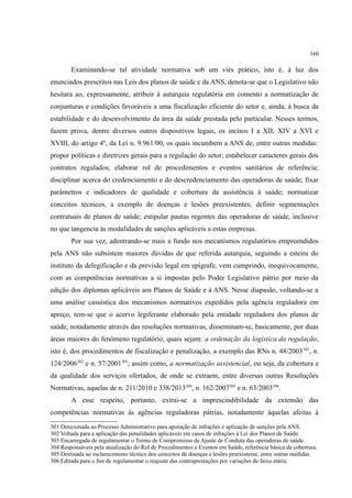 160
Examinando-se tal atividade normativa sob um viés prático, isto é, à luz dos
enunciados prescritos nas Leis dos planos de saúde e da ANS, denota-se que o Legislativo não
hesitara ao, expressamente, atribuir à autarquia regulatória em comento a normatização de
conjunturas e condições favoráveis a uma fiscalização eficiente do setor e, ainda, à busca da
estabilidade e do desenvolvimento da área da saúde prestada pelo particular. Nesses termos,
fazem prova, dentre diversos outros dispositivos legais, os incisos I a XII, XIV a XVI e
XVIII, do artigo 4º, da Lei n. 9.961/00, os quais incumbem a ANS de, entre outras medidas:
propor políticas e diretrizes gerais para a regulação do setor; estabelecer caracteres gerais dos
contratos regulados; elaborar rol de procedimentos e eventos sanitários de referência;
disciplinar acerca do credenciamento e do descredenciamento das operadoras de saúde; fixar
parâmetros e indicadores de qualidade e cobertura da assistência à saúde; normatizar
conceitos técnicos, a exemplo de doenças e lesões preexistentes; definir segmentações
contratuais de planos de saúde; estipular pautas regentes das operadoras de saúde, inclusive
no que tangencia às modalidades de sanções aplicáveis a estas empresas.
Por sua vez, adentrando-se mais a fundo nos mecanismos regulatórios empreendidos
pela ANS não subsistem maiores dúvidas de que referida autarquia, seguindo a esteira do
instituto da delegificação e da previsão legal em epígrafe, vem cumprindo, inequivocamente,
com as competências normativas a si impostas pelo Poder Legislativo pátrio por meio da
edição dos diplomas aplicáveis aos Planos de Saúde e à ANS. Nesse diapasão, voltando-se a
uma análise casuística dos mecanismos normativos expedidos pela agência reguladora em
apreço, tem-se que o acervo legiferante elaborado pela entidade reguladora dos planos de
saúde, notadamente através das resoluções normativas, disseminam-se, basicamente, por duas
áreas maiores do fenômeno regulatório, quais sejam: a ordenação da logística da regulação,
isto é, dos procedimentos de fiscalização e penalização, a exemplo das RNs n. 48/2003301
, n.
124/2006302
e n. 57/2001303
; assim como, a normatização assistencial, ou seja, da cobertura e
da qualidade dos serviços ofertados, de onde se extraem, entre diversas outras Resoluções
Normativas, aquelas de n. 211/2010 e 338/2013304
, n. 162/2007305
e n. 63/2003306
.
A esse respeito, portanto, extrai-se a imprescindibilidade da extensão das
competências normativas às agências reguladoras pátrias, notadamente àquelas afeitas à
301 Direcionada ao Processo Administrativo para apuração de infrações e aplicação de sanções pela ANS.
302 Voltada para a aplicação das penalidades aplicáveis em casos de infrações à Lei dos Planos de Saúde.
303 Encarregada de regulamentar o Termo de Compromisso de Ajuste de Conduta das operadoras de saúde.
304 Responsáveis pela atualização do Rol de Procedimentos e Eventos em Saúde, referência básica da cobertura.
305 Destinada ao esclarecimento técnico dos conceitos de doenças e lesões preexistente, entre outras medidas.
306 Editada para o fim de regulamentar o reajuste das contraprestações por variações de faixa etária.
 