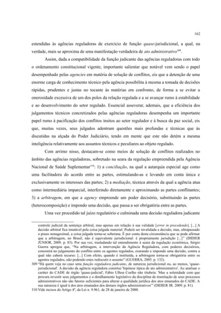 162
estendidas às agências reguladoras de exercício de função quase-jurisdicional, a qual, na
verdade, mais se aproxima de uma manifestação verdadeira de ato administrativo309
.
Assim, dada a compatibilidade da função judicante das agências reguladoras com todo
o ordenamento constitucional vigente, importante salientar que notável vem sendo o papel
desempenhado pelas agencies em matéria de solução de conflitos, eis que a detenção de uma
enorme carga de conhecimento técnico pela agência possibilita à mesma a tomada de decisões
rápidas, prudentes e justas no tocante às matérias em confronto, de forma a se evitar a
onerosidade excessiva de um dos polos da relação regulada e a se avançar rumo à estabilidade
e ao desenvolvimento do setor regulado. Essencial asseverar, ademais, que a eficiência dos
julgamentos técnicos concretizados pelas agências reguladoras desempenha um importante
papel rumo à pacificação dos conflitos ínsitos ao setor regulador e à busca da paz social, eis
que, muitas vezes, seus julgados adentram questões mais profundas e técnicas que às
discutidas na alçada do Poder Judiciário, tendo em mente que este não detém a mesma
inteligência relativamente aos assuntos técnicos e peculiares ao objeto regulado.
Com arrimo nisso, destacam-se como meios de solução de conflitos realizados no
âmbito das agências reguladoras, sobretudo na seara da regulação empreendida pela Agência
Nacional de Saúde Suplementar310
: 1) a conciliação, na qual a autarquia especial age como
uma facilitadora do acordo entre as partes, estimulando-as e levando em conta única e
exclusivamente os interesses das partes; 2) a mediação, técnica através da qual a agência atua
como intermediária imparcial, interferindo diretamente e aproximando as partes conflitantes;
3) a arbitragem, em que a agency empreende um poder decisório, substituindo às partes
(heterocomposição) e impondo uma decisão, que passa a ser obrigatória entre as partes.
Uma vez procedido tal juízo regulatório e culminada uma decisão reguladora judicante
controle judicial da sentença arbitral, mas apenas em relação à sua validade [error in procedendo]. [...] A
decisão arbitral fica imutável pela coisa julgada material. Poderá ser invalidada a decisão, mas, ultrapassado
o prazo nonagesimal, a coisa julgada torna-se soberana. É por conta desta circunstância que se pode afirmar
que a arbitragem, no Brasil, não é equivalente jurisdicional: é propriamente jurisdição [...]” (DIDIER
JÚNIOR, 2009. p. 83). Por sua vez, trasladando tal entendimento à seara da regulação econômica, Sérgio
Guerra apregoa que, “Na arbitragem, a intervenção da Agência Reguladora, com poderes decisórios,
consistirá no julgamento do conflito entre os agentes regulados, exarando e impondo uma decisão, contra a
qual não caberá recurso. [...] Com efeito, quando é instituída, a arbitragem torna-se obrigatória entre os
agentes regulados, não podendo estes rediscutir o assunto” (GUERRA, 2005. p. 132).
309 “Há quem veja no caso uma função reguladora judicante, de natureza jurisdicional ou, ao menos, 'quase-
jurisdicional'. A decisão da agência reguladora constitui 'hipótese típica de ato administrativo'. Ao analisar o
caráter do CADE de órgão 'quase-judicial', Fábio Ulhoa Coelho não titubeia: 'Mas a solenidade com que
procura revestir seus julgamentos e o detalhamento legislativo da disciplina de tramitação de seus processos
administrativos não são fatores suficientes para alterar a qualidade jurídica dos atos emanados do CADE. A
sua natureza é igual à dos atos emanados dos demais órgãos administrativos'” (DIDIER JR. 2009. p. 81).
310 Vide incisos do Artigo 4º, da Lei n. 9.961, de 28 de janeiro de 2000.
 