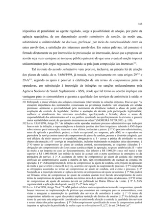 163
impositiva de penalidade ao agente regulado, surge a possibilidade de adoção, por parte da
agência reguladora, de um denominado acordo substitutivo da sanção, de modo que,
substituindo a unilateralidade do decisum, prefira-se, por meio da consensualidade entre os
entes envolvidos, a satisfação dos interesses envolvidos. Em outras palavras, tal consenso é
firmado diretamente ou por intermédio de provocação do interessado, desde que a proposta de
acordo seja mais vantajosa ao interesse público primário do que uma eventual sanção imposta
unilateralmente pelo órgão regulador, primando-se pela justa composição dos interesses311
.
Tal instituto do acordo substitutivo vem previsto, inclusive, na própria lei de criação
dos planos de saúde, de n. 9.656/1998, já tratada, mais precisamente em seus artigos 29312
e
29-A313
, segundo os quais é possível a celebração de um termo de compromisso junto às
operadoras, em substituição à imposição de infrações ou sanções unilateralmente pela
Agência Nacional de Saúde Suplementar - ANS, desde que tal termo ou acordo implique em
vantagens para os consumidores e garanta a qualidade dos serviços de assistência à saúde, o
311 Reforçando a maior eficácia das soluções consensuais relativamente às soluções impostas, frise-se que: “A
crescente importância dos instrumentos consensuais na governança moderna vem alicerçada em sólidas
premissas: aprimorar a governabilidade pelo incremento da eficiência; reduzir o abuso de poder pela
ampliação do controle de legalidade; facilitar a aceitação da decisão pela participação legitimatória;
melhorar o atendimento dos interesses envolvidos, aperfeiçoando a licitude; elevar o senso de
responsabilidade dos administrados sob a res publica, resultando no aperfeiçoamento do civismo, e garantir
maior aceitabilidade social, do que resulta incremento na ordem” (MOREIRA NETO, 2003. p. 110).
312 Lei n. 9.656/1998, Artigo 29: “As infrações serão apuradas mediante processo administrativo que tenha por
base o auto de infração, a representação ou a denúncia positiva dos fatos irregulares, cabendo à ANS dispor
sobre normas para instauração, recursos e seus efeitos, instâncias e prazos. §´1º O processo administrativo,
antes de aplicada a penalidade, poderá, a título excepcional, ser suspenso, pela ANS, se a operadora ou
prestadora de serviço assinar termo de compromisso de ajuste de conduta, perante a diretoria colegiada, que
terá eficácia de título executivo extrajudicial, obrigando-se a: I - cessar a prática de atividades ou atos
objetos da apuração; e II - corrigir as irregularidades, inclusive indenizando os prejuízos delas decorrentes. §
2º O termo de compromisso de ajuste de conduta conterá, necessariamente, as seguintes cláusulas: I -
obrigações do compromissário de fazer cessar a prática objeto da apuração, no prazo estabelecido; II - valor
da multa a ser imposta no caso de descumprimento, não inferior a R$ 5.000,00 (cinco mil reais) e não
superior a R$ 1.000.000,00 (um milhão de reais) de acordo com o porte econômico da operadora ou da
prestadora de serviço. § 3º A assinatura do termo de compromisso de ajuste de conduta não importa
confissão do compromissário quanto à matéria de fato, nem reconhecimento de ilicitude da conduta em
apuração. § 4º O descumprimento do termo de compromisso de ajuste de conduta, sem prejuízo da aplicação
da multa a que se refere o inciso II do § 2o, acarreta a revogação da suspensão do processo. § 5º Cumpridas
as obrigações assumidas no termo de compromisso de ajuste de conduta, será extinto o processo. § 6º
Suspende-se a prescrição durante a vigência do termo de compromisso de ajuste de conduta. § 7º Não poderá
ser firmado termo de compromisso de ajuste de conduta quando tiver havido descumprimento de outro
termo de compromisso de ajuste de conduta nos termos desta Lei, dentro do prazo de dois anos. § 8º O termo
de compromisso de ajuste de conduta deverá ser publicado no Diário Oficial da União. § 9º A ANS
regulamentará a aplicação do disposto nos §§ 1º a 7º deste artigo”.
313 Lei n. 9.656/1998, Artigo 29-A: “A ANS poderá celebrar com as operadoras termo de compromisso, quando
houver interesse na implementação de práticas que consistam em vantagens para os consumidores, com
vistas a assegurar a manutenção da qualidade dos serviços de assistência à saúde. § 1º O termo de
compromisso referido no caput não poderá implicar restrição de direitos do usuário. § 2º Na definição do
termo de que trata este artigo serão considerados os critérios de aferição e controle da qualidade dos serviços
a serem oferecidos pelas operadoras. § 3º O descumprimento injustificado do termo de compromisso poderá
importar na aplicação da penalidade de multa a que se refere o inciso II, § 2º, do art. 29 desta Lei”.
 