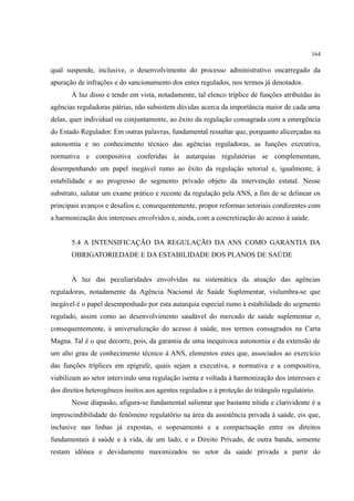 164
qual suspende, inclusive, o desenvolvimento do processo administrativo encarregado da
apuração de infrações e do sancionamento dos entes regulados, nos termos já denotados.
À luz disso e tendo em vista, notadamente, tal elenco tríplice de funções atribuídas às
agências reguladoras pátrias, não subsistem dúvidas acerca da importância maior de cada uma
delas, quer individual ou conjuntamente, ao êxito da regulação consagrada com a emergência
do Estado Regulador. Em outras palavras, fundamental ressaltar que, porquanto alicerçadas na
autonomia e no conhecimento técnico das agências reguladoras, as funções executiva,
normativa e compositiva conferidas às autarquias regulatórias se complementam,
desempenhando um papel inegável rumo ao êxito da regulação setorial e, igualmente, à
estabilidade e ao progresso do segmento privado objeto da intervenção estatal. Nesse
substrato, salutar um exame prático e recente da regulação pela ANS, a fim de se delinear os
principais avanços e desafios e, consequentemente, propor reformas setoriais condizentes com
a harmonização dos interesses envolvidos e, ainda, com a concretização do acesso à saúde.
5.4 A INTENSIFICAÇÃO DA REGULAÇÃO DA ANS COMO GARANTIA DA
OBRIGATORIEDADE E DA ESTABILIDADE DOS PLANOS DE SAÚDE
À luz das peculiaridades envolvidas na sistemática da atuação das agências
reguladoras, notadamente da Agência Nacional de Saúde Suplementar, vislumbra-se que
inegável é o papel desempenhado por esta autarquia especial rumo à estabilidade do segmento
regulado, assim como ao desenvolvimento saudável do mercado de saúde suplementar e,
consequentemente, à universalização do acesso à saúde, nos termos consagrados na Carta
Magna. Tal é o que decorre, pois, da garantia de uma inequívoca autonomia e da extensão de
um alto grau de conhecimento técnico à ANS, elementos estes que, associados ao exercício
das funções tríplices em epígrafe, quais sejam a executiva, a normativa e a compositiva,
viabilizam ao setor intervindo uma regulação isenta e voltada à harmonização dos interesses e
dos direitos heterogêneos ínsitos aos agentes regulados e à proteção do triângulo regulatório.
Nesse diapasão, afigura-se fundamental salientar que bastante nítida e clarividente é a
imprescindibilidade do fenômeno regulatório na área da assistência privada à saúde, eis que,
inclusive nas linhas já expostas, o sopesamento e a compactuação entre os direitos
fundamentais à saúde e à vida, de um lado, e o Direito Privado, de outra banda, somente
restam idônea e devidamente maximizados no setor da saúde privada a partir do
 