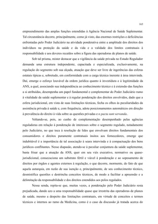 165
empreendimento das amplas funções estendidas à Agência Nacional de Saúde Suplementar.
Tal circunstância decorre, principalmente, como já visto, das enormes restrições e deficiências
enfrentadas pelo Poder Judiciário na atividade ponderativa entre a amplitude dos direitos dos
indivíduos na proteção da saúde e da vida e a validade dos limites contratuais à
responsabilidade e aos deveres recaídos sobre a figura das operadoras de planos de saúde.
Sob tal prisma, mister destacar que a vigilância da saúde privada no Estado Regulador
demanda uma estrutura independente, capacitada e especializada, exclusivamente, na
regulação do segmento sob sua alçada, atuação que deve ser livre de ingerências das esferas
estatais típicas e, sobretudo, em conformidade com a carga técnica inerente à área intervinda.
Daí, emerge o esforço louvável da ordem jurídica quanto à investidura e à legitimidade da
ANS, a qual, associando sua independência ao conhecimento técnico e à extensão das funções
a si atribuídas, desempenha um papel fundamental e complementar do Poder Judiciário rumo
à vitalidade da saúde suplementar e à regular ponderação dos direitos envolvidos, dado que a
esfera jurisdicional, em vista de suas limitações técnicas, fecha os olhos às peculiaridades da
assistência privada à saúde e, com frequência, adota posicionamentos automáticos em direção
à prevalência do direito à vida sobre as questões privadas e o pacta sunt servanda..
Voltando-se, pois, ao cunho de complementação desempenhado pelas agências
reguladoras em relação à ponderação de interesses sobre o segmento regulado, notadamente
pelo Judiciário, no que toca à resolução de lides que envolvam direitos fundamentais dos
consumidores e direitos puramente contratuais ínsitos aos fornecedores, emerge que
indubitável é a importância de tal associação à seara intervinda e à compactuação dos bens
jurídicos conflitantes. Nesse diapasão, atendo-se à peculiar conjuntura da saúde suplementar,
basta frisar que a atuação da ANS, quer em seu viés executivo, normativo ou quase-
jurisdicional, consecuciona um substrato fértil e viável à ponderação e ao sopesamento de
direitos por órgãos e agentes externos à regulação, o que decorre, mormente, do fato de que
aquela autarquia, em razão de sua isenção e, principalmente, de seu conhecimento técnico,
desmistifica questões e destrincha conceitos técnicos, de modo a facilitar a apreensão e a
delimitação da responsabilidade e dos direitos estendidos aos polos regulados.
Nessa senda, repita-se que, muitas vezes, a ponderação pelo Poder Judiciário resta
prejudicada, dando azo a uma responsabilidade quase que irrestrita das operadoras de planos
de saúde, mesmo a despeito das limitações contratuais, em virtude de conceitos e termos
técnicos e internos ao ramo da Medicina, como é o caso da discussão já tratada acerca do
 