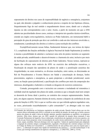 166
sopesamento de direitos nos casos de responsabilidade de urgência e emergência, conjuntura
na qual, não detendo o julgador o conhecimento preciso a respeito de tais hipóteses clínicas,
frequentemente foge do real sentido e enquadramento desses casos, dando azo a soluções
injustas ou não correspondentes com o setor. Assim, a partir do momento em que a ANS
adentra nas peculiaridades desses casos, esmiuça e interpreta tais questões técnico-científicas,
estende aos órgãos extra-regulatórios, inclusive ao Poder Judiciário, um instrumental hábil à
percepção do grau de proteção que deve ser conferido a cada um dos interesses envolvidos e,
notadamente, à ponderação dos direitos e à efetiva e justa resolução dos conflitos.
Exemplificativamente nessas linhas, fundamental destacar que, nos termos do tópico
5.3, a amplitude das funções atribuídas à Agência Nacional de Saúde Suplementar já conferiu
à mesma a possibilidade de adentrar e esclarecer uma série de pontos inerentes ao segmento
da saúde privada, notabilizando o desenvolvimento e a harmonia do setor, inclusive por meio
da facilitação do sopesamento de direitos pelo Poder Judiciário. Nesses termos, reprisem-se
alguns dos esforços mais notáveis da ANS: no exercício das atribuições executivas, a
fiscalização da atuação das operadoras de planos de saúde e a penalização casuística das
irregularidades; na seara normativa, as diversas resoluções, entre outras, as direcionadas ao
Rol de Procedimentos e Eventos Básicos em Saúde e conceituação de doenças, lesões
preexistentes, urgência e emergência, as quais propiciam a atividade jurisdicional; assim
como, na função quase-jurisdicional, a pacificação dos conflitos por meio da composição dos
interesses, desafogando o Judiciário e evitando os desgastes do exercício contencioso.
Contudo, prosseguindo com o raciocínio em comento e trasladando tal sistemática à
realidade atual da regulação dos planos de saúde, constata-se que a situação atual nem sempre
se desenrola de forma ideal e positiva, ao contrário dos avanços supraenumerados. Sendo,
pois, em alguns aspectos, bastante distinta da teoria, mesmo a despeito da conferência de uma
gama de funções à ANS. Tal é o que se verifica uma vez que referida agência reguladora vem,
às vezes, priorizando exacerbadamente o pólo consumidor314
, ao abranger cada vez mais
314 Tratando das deficiências no fenômeno regulatório da saúde privada, Daniela Trettel afirma que um dos
maiores óbices enfrentados pela ANS é a restrição no seu âmbito de atuação, de modo que se limita a poucos
pontos dos planos de saúde e deixa de abordar, ademais, questões importantes ao equilíbrio e ao progresso
setoriais. Além disso, destaca que, em 2003, quando da submissão da atuação dessa autarquia à uma
Comissão Parlamentar de Inquérito, ficou evidenciada a insuficiência da regulação em diversos quesitos, em
razão do que foram propostas várias recomendações de cunho técnico-administrativo, muitas das quais não
foram, sequer, atendidas. Merecem destaque entre tais sugestões: “edição de regulamentação para adaptação
e migração de contratos antigos; acompanhamento, regulação e fiscalização dos contratos antigos com base
no Código de Defesa do Consumidor […]; estabelecimento de uma política mais justa de reajuste para o
setor […]; elaboração de regras mais rígidas de transferências de carteiras; […] revisão da Resolução 13 do
Consu, que restringe atendimentos de urgência e emergência; [...]” (TRETTEL, 2009. p. 35/36).
 