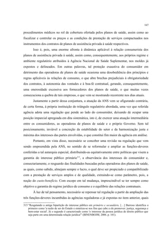 167
procedimentos médicos no rol de cobertura ofertada pelos planos de saúde, assim como ao
fiscalizar e controlar os preços e as condições de prestação de serviços compactuados nos
instrumentos dos contratos de planos de assistência privada à saúde respectivos.
Isso é, pois, uma enorme afronta à dinâmica aplicável à relação consumerista dos
planos de assistência privada à saúde, assim como, consequentemente, aos próprios regime e
ambiente regulatório atribuídos à Agência Nacional de Saúde Suplementar, nos moldes já
expostos e delineados. Em outras palavras, tal proteção exaustiva do consumidor em
detrimento das operadoras de planos de saúde ocasiona uma desobediência dos princípios e
regras aplicáveis às relações de consumo, o que abre brechas prejudiciais à obrigatoriedade
dos contratos, à autonomia das vontades e à boa-fé contratual, gerando, consequentemente,
uma onerosidade excessiva aos fornecedores dos planos de saúde, o que muitas vezes
consecuciona a quebra de tais empresas, o que vem se mostrando recorrente nos dias atuais.
Justamente a partir dessa conjuntura, a atuação da ANS vem se afigurando contrária,
de certa forma, à própria instituição do triângulo regulatório abordada, uma vez que referida
agência adota uma regulação que pende ao lado do consumidor, deixando de ocupar uma
posição imparcial apregoada em dita sistemática, isto é, de exercer uma atuação intermediária
entre os consumidores, as operadoras de planos de saúde e o próprio Governo. Sem tal
posicionamento, inviável a concreção da estabilidade do setor e da harmonização justa e
máxima dos interesses das partes envolvidas, o que constitui fim maior da agência em análise.
Portanto, em vista disso, necessário se conceber uma revisão na regulação que vem
sendo empreendida pela ANS, no sentido de se reformular e ampliar as funções-deveres
conferidas a tal autarquia especial, distribuindo-as equitativamente entre políticas que visem a
garantia do interesse público primário315
, a observância dos interesses do consumidor e,
consectariamente, o resguardo das finalidades buscadas pelas operadoras dos planos de saúde,
as quais, como sabido, almejam sempre o lucro, o qual deve ser propiciado e compatibilizado
com a prestação de serviços amplos e de qualidade, extraindo-se como parâmetro, pois, a
noção do custo-benefício. Com escopo em tal mudança, imprescindível se ter sempre como
objetivo a garantia do regime jurídico de consumo e o equilíbrio das relações contratuais.
À luz de tal pensamento, necessário se repensar tal regulação a partir da ampliação das
três funções-deveres incumbidas às agências reguladoras e já expostas no item anterior, quais
315 “Resgatando a antiga bipartição do interesse público em primário e secundário, […] Barroso identifica o
primeiro como 'a razão de ser do Estado e sintetiza-se nos fins que cabe a ele promover: justiça, segurança e
bem-estar social'. Já o segundo é caracterizado como 'o interesse da pessoa jurídica de direito público que
seja parte em uma determinada relação jurídica'” (BINENBOJM, 2006. p. 101).
 