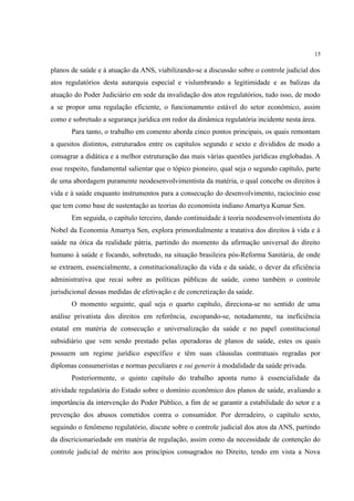 15
planos de saúde e à atuação da ANS, viabilizando-se a discussão sobre o controle judicial dos
atos regulatórios desta autarquia especial e vislumbrando a legitimidade e as balizas da
atuação do Poder Judiciário em sede da invalidação dos atos regulatórios, tudo isso, de modo
a se propor uma regulação eficiente, o funcionamento estável do setor econômico, assim
como e sobretudo a segurança jurídica em redor da dinâmica regulatória incidente nesta área.
Para tanto, o trabalho em comento aborda cinco pontos principais, os quais remontam
a quesitos distintos, estruturados entre os capítulos segundo e sexto e divididos de modo a
consagrar a didática e a melhor estruturação das mais várias questões jurídicas englobadas. A
esse respeito, fundamental salientar que o tópico pioneiro, qual seja o segundo capítulo, parte
de uma abordagem puramente neodesenvolvimentista da matéria, o qual concebe os direitos à
vida e à saúde enquanto instrumentos para a consecução do desenvolvimento, raciocínio esse
que tem como base de sustentação as teorias do economista indiano Amartya Kumar Sen.
Em seguida, o capítulo terceiro, dando continuidade à teoria neodesenvolvimentista do
Nobel da Economia Amartya Sen, explora primordialmente a tratativa dos direitos à vida e à
saúde na ótica da realidade pátria, partindo do momento da afirmação universal do direito
humano à saúde e focando, sobretudo, na situação brasileira pós-Reforma Sanitária, de onde
se extraem, essencialmente, a constitucionalização da vida e da saúde, o dever da eficiência
administrativa que recai sobre as políticas públicas de saúde, como também o controle
jurisdicional dessas medidas de efetivação e de concretização da saúde.
O momento seguinte, qual seja o quarto capítulo, direciona-se no sentido de uma
análise privatista dos direitos em referência, escopando-se, notadamente, na ineficiência
estatal em matéria de consecução e universalização da saúde e no papel constitucional
subsidiário que vem sendo prestado pelas operadoras de planos de saúde, estes os quais
possuem um regime jurídico específico e têm suas cláusulas contratuais regradas por
diplomas consumeristas e normas peculiares e sui generis à modalidade da saúde privada.
Posteriormente, o quinto capítulo do trabalho aponta rumo à essencialidade da
atividade regulatória do Estado sobre o domínio econômico dos planos de saúde, avaliando a
importância da intervenção do Poder Público, a fim de se garantir a estabilidade do setor e a
prevenção dos abusos cometidos contra o consumidor. Por derradeiro, o capítulo sexto,
seguindo o fenômeno regulatório, discute sobre o controle judicial dos atos da ANS, partindo
da discricionariedade em matéria de regulação, assim como da necessidade de contenção do
controle judicial de mérito aos princípios consagrados no Direito, tendo em vista a Nova
 