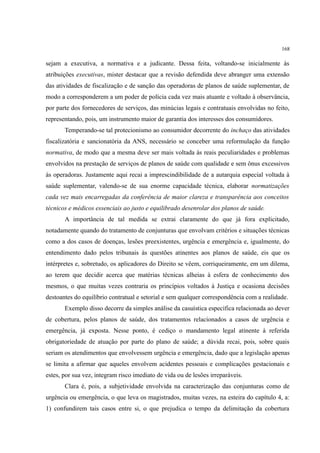 168
sejam a executiva, a normativa e a judicante. Dessa feita, voltando-se inicialmente às
atribuições executivas, mister destacar que a revisão defendida deve abranger uma extensão
das atividades de fiscalização e de sanção das operadoras de planos de saúde suplementar, de
modo a corresponderem a um poder de polícia cada vez mais atuante e voltado à observância,
por parte dos fornecedores de serviços, das minúcias legais e contratuais envolvidas no feito,
representando, pois, um instrumento maior de garantia dos interesses dos consumidores.
Temperando-se tal protecionismo ao consumidor decorrente do inchaço das atividades
fiscalizatória e sancionatória da ANS, necessário se conceber uma reformulação da função
normativa, de modo que a mesma deve ser mais voltada às reais peculiaridades e problemas
envolvidos na prestação de serviços de planos de saúde com qualidade e sem ônus excessivos
às operadoras. Justamente aqui recai a imprescindibilidade de a autarquia especial voltada à
saúde suplementar, valendo-se de sua enorme capacidade técnica, elaborar normatizações
cada vez mais encarregadas da conferência de maior clareza e transparência aos conceitos
técnicos e médicos essenciais ao justo e equilibrado desenrolar dos planos de saúde.
A importância de tal medida se extrai claramente do que já fora explicitado,
notadamente quando do tratamento de conjunturas que envolvam critérios e situações técnicas
como a dos casos de doenças, lesões preexistentes, urgência e emergência e, igualmente, do
entendimento dado pelos tribunais às questões atinentes aos planos de saúde, eis que os
intérpretes e, sobretudo, os aplicadores do Direito se vêem, corriqueiramente, em um dilema,
ao terem que decidir acerca que matérias técnicas alheias à esfera de conhecimento dos
mesmos, o que muitas vezes contraria os princípios voltados à Justiça e ocasiona decisões
destoantes do equilíbrio contratual e setorial e sem qualquer correspondência com a realidade.
Exemplo disso decorre da simples análise da casuística específica relacionada ao dever
de cobertura, pelos planos de saúde, dos tratamentos relacionados a casos de urgência e
emergência, já exposta. Nesse ponto, é cediço o mandamento legal atinente à referida
obrigatoriedade de atuação por parte do plano de saúde; a dúvida recai, pois, sobre quais
seriam os atendimentos que envolvessem urgência e emergência, dado que a legislação apenas
se limita a afirmar que aqueles envolvem acidentes pessoais e complicações gestacionais e
estes, por sua vez, integram risco imediato de vida ou de lesões irreparáveis.
Clara é, pois, a subjetividade envolvida na caracterização das conjunturas como de
urgência ou emergência, o que leva os magistrados, muitas vezes, na esteira do capítulo 4, a:
1) confundirem tais casos entre si, o que prejudica o tempo da delimitação da cobertura
 