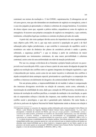 169
contratual, nos termos da resolução n. 13 do CONSU, supratranscrita; 2) abrangerem em tal
rol casos graves, mas que não demandam um atendimento de urgência ou emergência, como é
o caso dos julgados já apresentados e voltados à cobertura de cirurgia bariátrica; 3) excluírem
do elenco alguns casos que, segundo a prática médica, enquadram-se como de urgência ou
emergência; 4) tecerem suas próprias concepções de urgência ou emergência, o que contraria,
totalmente, a disciplina legal que coordena os contratos de planos privados de saúde.
A partir daí, não resta qualquer dúvida acerca da importância da uma regulamentação
mais objetiva pela ANS, isto é, que seja mais acessível à população em geral e de fácil
subsunção pelos órgãos jurisdicionais, o que contribui à consecução do equilíbrio social e
econômico em redor da dinâmica dos planos de assistência privada à saúde e garante,
sobretudo, a segurança jurídica316
, o que se alcança a partir da conferência de maior
obrigatoriedade aos instrumentos contratuais, de uma maior previsibilidade à cobertura
contratual, assim como de uma uniformidade em redor da atuação jurisdicional.
Por sua vez, emerge a relevância de se fomentar a própria função judicante ou quase-
jurisdicional exercida pela ANS, o que se busca a partir de uma maior divulgação do papel da
agência na resolução dos conflitos entre os agentes integrantes do triângulo regulatório, o que
é desconhecido por muitos, assim como de um maior incentivo à submissão dos conflitos à
alçada extrajudicial desta autarquia especial, priorizando-se a pacificação e a composição dos
conflitos e interesses em detrimento do desgaste e da contenciosidade do Poder Judiciário.
Em um prisma prático, a imprescindibilidade de tal medida é salutar à compactuação
dos interesses divergentes envolvidos na relação de consumo, assim como, sobretudo, à
maximização da estabilidade do setor, dado que a atuação da ANS preconiza, inicialmente, as
técnicas de resolução de conflitos pacíficas, a exemplo da mediação e da conciliação, as quais
não só empreendem esforços à decisão dos impasses, mas também buscam resolver todo o
conflito social e psicológico, o que não é garantindo pelo Judiciário. De outra banda, a
eficiência judicante da Agência Nacional de Saúde Suplementar ainda se destaca em relação à
316 Importante destacar os conceitos de segurança jurídica delineados pelo jurista português Carlos Blanco de
Morais e pela Ministra do Supremo Tribunal Federal Cármen Lúcia, respectivamente: “[...] um valor-
pressuposto e imanente do conceito de Direito, que tem por escopo garantir a durabilidade, certeza e
coerência da ordem jurídica, permitindo aos membros da colectividade organizarem a sua vida individual,
relacional e colectiva, mediante o imperativo da previsibilidade ou calculabilidade normativa de
expectativas de comportamento e consequencialidade nas respectivas acções” (MORAIS, 2000. p. 621); e
“[...] o direito da pessoa à estabilidade em suas relações jurídicas. Este direito articula-se com a garantia da
tranquilidade jurídica que as pessoas querem ter; com sua certeza de que as relações jurídicas não podem ser
alteradas numa imprevisibilidade que as deixe instáveis e inseguras quanto ao seu futuro, quanto ao seu
presente e até mesmo quanto ao seu passado” (ROCHA, Cármen Lúcia Antunes Rocha. O princípio da coisa
julgada e o vício da inconstitucionalidade. In ROCHA, 2005. p. 168).
 