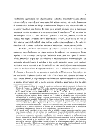 173
constitucional vigente, resta clara a legitimidade e a viabilidade do controle realizado sobre os
entes reguladores independentes. Nessa toada, haja vista serem estes integrantes da estrutura
da Administração indireta, não há que se falar em uma isenção de suas responsabilidades ou
no desprovimento de seus limites, de modo que o controle incidente sobre a atuação das
mesmas se encontra abrangente e na mesma amplitude de suas funções320
, eis que pode ser
realizado pelas esferas do Poder Executiva, Legislativa e Judiciária, podendo, ademais, ser
exercido pela própria sociedade, através da modalidade social321
. À luz disso e em vista do
foco principal no controle judicial, mister se tecer uma breve explanação acerca dos meios de
controle social, executivo e legislativo, a fim de se prosseguir ao item do controle judicial.
Destarte, voltando-se primeiramente à fiscalização social322
, há de se frisar que tal
mecanismo busca fundamento na própria dinâmica das agências e no cumprimento de seu
papel de veículo de diálogo entre agentes econômicos, sendo, pois, uma espécie de controle
interno. Desenvolve-se por meio das ouvidorias e pelos mecanismos de representação e de
reclamação disponibilizados à sociedade e aos agentes regulados, assim como mediante
inequívoca atuação das associações de consumidores e de organizações não-governamentais
afeitas ao desenvolvimento do segmento intervindo. Pode-se materializar, inclusive, através
da abertura e da promoção de consultas e audiências públicas, estas, fomentadoras de
discussões entre os polos regulados, para o fim de se alcançar uma regulação satisfatória a
todo o setor e, ademais, a edição de regras condizentes com a proposta regulatória. Entretanto,
na prática, tal instrumento não se mostra dos mais eficientes, sequer para a área da saúde
320 No sentido da possibilidade de controle da atuação do administrador público, a própria Declaração dos
Direitos do Homem e do Cidadão de 1789, um dos maiores marcos na garantia de direitos, já previu em seu
artigo 15: “A sociedade tem o direito de pedir contas a todo agente público pela sua administração”
(DECLARAÇÃO DOS DIREITOS DO HOMEM E DO CIDADÃO, 1789. Art. 15).
321 Abordando a nova concepção republicana da responsabilidade do Estado e de limitação da autonomia das
agências reguladoras, Alexandra Amaral prescreve que “[...] a idéia de independência no Estado de Direito
não é absoluta, na medida em que deve comportar sempre a noção de controle. A limitação da autoridade
consubstancia, assim, uma idéia fundamental do Estado moderno. Nesse contexto, a independência como
característica basilar das agências reguladoras não afasta a necessidade de controle, antes até não prescinde
de sua existência. Com efeito, a legitimidade de suas decisões deve ser aferida de forma constante pelos
diversos meios de controle, não apenas o legislativo, o administrativo e o jurisdicional, mas principalmente o
controle social. A entidade reguladora é entidade que se compatibiliza, portanto, com o princípio da
separação de poderes e com o sistema de freios e contra-pesos” (AMARAL, 2008. p. 76).
322 “O controle social, exercitável em tese sobre todas as atividades estatais, assume um papel de grande
relevância na regulação, pois este instituto tem vocação para o atendimento imediato dos administrados no
âmbito de seus respectivos setores de modo que, por isso, é desejável e até necessário que participem
intensamente dos processos regulatórios. O cabimento dessa específica modalidade de participação social
dirigida amplamente ao controle da legalidade, legitimidade e licitude dos atos das agências reguladoras não
necessita estar prevista na lei instituidora, uma vez que a Constituição já a assegura em inúmeros
dispositivos, mas tanto a lei instituidora como o regimento de cada uma dessas entidades deverá prever o
acesso dos interessados e definir os processos participativos, para que se realize o mais amplamente possível
esta saudável modalidade difusa de controle” (MOREIRA NETO, 2003. p. 202/203).
 