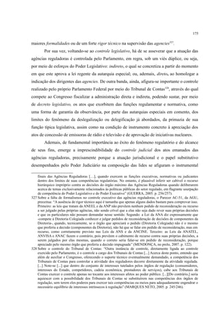 175
maiores formalidades ou de um forte rigor técnico na supervisão das agencies327
.
Por sua vez, voltando-se ao controle legislativo, há de se asseverar que a atuação das
agências reguladoras é controlada pelo Parlamento, em regra, sob um viés dúplice, ou seja,
por meio de esforços do Poder Legislativo: indireto, o qual se concretiza a partir do momento
em que este aprova a lei regente da autarquia especial; ou, ademais, direto, ao homologar a
indicação dos dirigentes das agencies. De outra banda, ainda, afigura-se importante o controle
realizado pelo próprio Parlamento Federal por meio do Tribunal de Contas328
, através do qual
compete ao Congresso fiscalizar a administração direta e indireta, podendo sustar, por meio
de decreto legislativo, os atos que exorbitem das funções regulamentar e normativa, como
uma forma de garantia da observância, por parte das autarquias especiais em comento, dos
limites do fenômeno da deslegalização ou delegificação já abordados, da primazia de sua
função típica legislativa, assim como na condição de instrumento concreto à apreciação dos
atos de concessão de emissoras de rádio e televisão e de aprovação de iniciativas nucleares.
Ademais, de fundamental importância ao êxito do fenômeno regulatório e do alcance
de seus fins, emerge a imprescindibilidade do controle judicial dos atos emanados das
agências reguladoras, precisamente porque a atuação jurisdicional e o papel substitutivo
desempenhados pelo Poder Judiciário na composição das lides se afiguram o instrumental
finais das Agências Reguladoras […], quando exercem as funções executivas, normativas ou judicantes
dentro dos limites de suas competências regulatórias. No entanto, é plausível inferir ser cabível o recurso
hierárquico impróprio contra as decisões do órgão máximo das Agências Reguladoras quando deliberarem
acerca de temas exclusivamente relacionados às políticas públicas do setor regulado, em flagrante usurpação
de competência do Poder Legislativo e do Poder Executivo” (GUERRA, 2005. p. 256/257).
327 Sobre a falta de formalismos no controle executivo das agências reguladoras, o Parecer AC-51, da AGU,
preceitua: “A ausência de rigor técnico aqui é tamanha que apenas alguns dados bastam para comprovar isso.
Primeiro: as leis que tratam da ANEEL e da ANP não prevêem nenhum pedido de reconsideração ou recurso
a ser julgado pelas próprias agências, não sendo crível que a elas não seja dado rever suas próprias decisões
e que os particulares não possam demandar nesse sentido. Segundo: a Lei da ANA diz expressamente que
-compete à Diretoria Colegiada conhecer e julgar pedidos de reconsideração de decisões de componentes da
Diretoria-, quando, tecnicamente, se o órgão que apreciará o pedido (Diretoria Colegiada) não é o mesmo
que proferiu a decisão (componentes da Diretoria), não há que se falar em pedido de reconsideração, mas em
recurso, como corretamente previsto nas Leis da ANS e da ANCINE. Terceiro: as Leis da ANATEL,
ANVISA e ANAC fazem o contrário, pois prevêem o cabimento de recurso contra suas próprias decisões, a
serem julgados por elas mesmas, quando o correto seria falar-se em pedido de reconsideração, porque
apreciado pelo mesmo órgão que proferiu a decisão impugnada” (MENDONÇA, no prelo, 2007. p. 122).
328 Sobre o controle do Tribunal de Contas: “Outra instância de controle, diretamente ligada ao controle
exercido pelo Parlamento, é o controle a cargo dos Tribunais de Contas [...] Acerca deste ponto, entendo que
além de auxiliar o Congresso, oferecendo o suporte técnico eventualmente demandado, a competência dos
Tribunais de Contas para controlar a atividade dos reguladores decorre diretamente da atividade regulada.
[...] Note-se [...] que dentro do conjunto de interesses tutelados pelos órgãos de regulação (consumidores,
interesses do Estado, competidores, cadeia econômica, prestadores de serviços), cabe aos Tribunais de
Contas exercer o controle apenas no tocante aos interesses afetos ao poder público. [...][Do contrário,] seria
aquiescer com a possibilidade dos Tribunais de Contas se substituírem nas competências dos órgãos de
regulação, sem terem eles poderes para exercer tais competências ou meios para adequadamente engendrar o
necessário equilíbrio de interesses intrínsecos à regulação” (MARQUES NETO, 2005. p. 245/246).
 