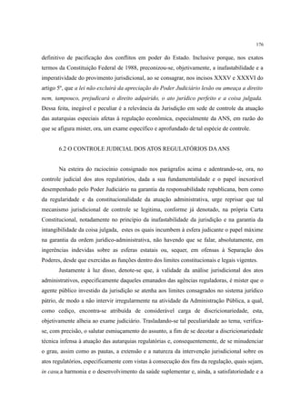 176
definitivo de pacificação dos conflitos em poder do Estado. Inclusive porque, nos exatos
termos da Constituição Federal de 1988, preconizou-se, objetivamente, a inafastabilidade e a
imperatividade do provimento jurisdicional, ao se consagrar, nos incisos XXXV e XXXVI do
artigo 5º, que a lei não excluirá da apreciação do Poder Judiciário lesão ou ameaça a direito
nem, tampouco, prejudicará o direito adquirido, o ato jurídico perfeito e a coisa julgada.
Dessa feita, inegável e peculiar é a relevância da Jurisdição em sede de controle da atuação
das autarquias especiais afetas à regulação econômica, especialmente da ANS, em razão do
que se afigura mister, ora, um exame específico e aprofundado de tal espécie de controle.
6.2 O CONTROLE JUDICIAL DOS ATOS REGULATÓRIOS DAANS
Na esteira do raciocínio consignado nos parágrafos acima e adentrando-se, ora, no
controle judicial dos atos regulatórios, dada a sua fundamentalidade e o papel inexorável
desempenhado pelo Poder Judiciário na garantia da responsabilidade republicana, bem como
da regularidade e da constitucionalidade da atuação administrativa, urge reprisar que tal
mecanismo jurisdicional de controle se legitima, conforme já denotado, na própria Carta
Constitucional, notadamente no princípio da inafastabilidade da jurisdição e na garantia da
intangibilidade da coisa julgada, estes os quais incumbem à esfera judicante o papel máxime
na garantia da ordem jurídico-administrativa, não havendo que se falar, absolutamente, em
ingerências indevidas sobre as esferas estatais ou, sequer, em ofensas à Separação dos
Poderes, desde que exercidas as funções dentro dos limites constitucionais e legais vigentes.
Justamente à luz disso, denote-se que, à validade da análise jurisdicional dos atos
administrativos, especificamente daqueles emanados das agências reguladoras, é mister que o
agente público investido da jurisdição se atenha aos limites consagrados no sistema jurídico
pátrio, de modo a não intervir irregularmente na atividade da Administração Pública, a qual,
como cediço, encontra-se atribuída de considerável carga de discricionariedade, esta,
objetivamente alheia ao exame judiciário. Trasladando-se tal peculiaridade ao tema, verifica-
se, com precisão, o salutar esmiuçamento do assunto, a fim de se decotar a discricionariedade
técnica infensa à atuação das autarquias regulatórias e, consequentemente, de se minudenciar
o grau, assim como as pautas, a extensão e a natureza da intervenção jurisdicional sobre os
atos regulatórios, especificamente com vistas à consecução dos fins da regulação, quais sejam,
in casu,a harmonia e o desenvolvimento da saúde suplementar e, ainda, a satisfatoriedade e a
 