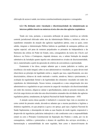 177
efetivação do acesso à saúde, nos termos constitucionalmente propostos e consagrados.
6.2.1 Da distinção entre vinculação e discricionariedade da Administração ao
interesse público inserto na natureza técnica dos atos das agências reguladoras
Tendo em vista, portanto, a necessária atribuição de pautas restritivas ao referido
controle jurisdicional efetivado sobre atos da Administração Pública e, inclusive, sobre os
expedientes emanados da atuação das agências reguladoras pátrias, estas as quais, como
sabido, integram a Administração Pública Indireta na qualidade de autarquias públicas em
regime especial, sob pena de restarem prejudicados os primados da Independência e da
Harmonia das esferas do Poder do Estado, estes, consagradores da teoria dos Checks and
Balances ou Freios e Contrapesos, impende destacar, ora, a salutar limitação da atuação
substitutiva da Jurisdição quanto àqueles atos administrativos eivados de discricionariedade,
isto é, materializados a partir da apreensão de critérios de conveniência e oportunidade.
Exatamente à luz disso, cumpre adiantar que o exame judiciário se realiza, por
excelência e de modo integral, sobre os atos administrativos vinculados, os quais devem total
observância ao princípio da legalidade estrita e, naquilo que toca, especificamente, aos atos
discricionários, efetua-se de modo matizado e restrito, atendo-se, básica e precisamente, à
avaliação da regularidade formal e da legitimidade dos elementos vinculados em redor dos
expedientes da Administração. Nesses termos, avançando-se a uma categorização dos atos
administrativos e regulatórios no que concerne às cargas de vinculação e de discricionariedade
em redor dos mesmos, afigura-se salutar o aprofundamento, ainda no presente momento, do
nível de carga técnica em redor dos atos discricionários emanados das atividades das agências
reguladoras pátrias, notadamente, da Agência Nacional de Saúde Suplementar – ANS.
A atenção acerca dessa questão é inafastável e essencial, haja vista se encontrar no
cerne central do presente estudo, devendo-se adiantar que a mesma peculiariza e legitima a
dinâmica regulatória, eis que propicia à agency em apreço, qual seja a Agência Nacional de
Saúde Suplementar, o desempenho de todas as suas funções de modo regular, responsável e
desprovido de ingerências judiciárias indesejáveis e não condizentes com a responsabilidade
estatal ou com o Princípio Constitucional da Separação dos Poderes e ainda, por via de
consequência, viabiliza e potencializa o alcance do equilíbrio dos serviços envolvidos, a
harmonização e sustentabilidade do setor regulado, bem como o desenvolvimento do
 