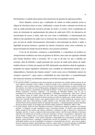 16
Hermenêutica e a adoção dessa pauta como mecanismo de garantia da segurança jurídica.
Nesse diapasão, extrai-se que a exploração do estudo na ordem proposta acima se
afigura de relevância maior ao tema, viabilizando o exame de todo o substrato envolvido em
sede da saúde prestada pela iniciativa privada, de modo a se tornar viável a ponderação de
meios de otimização da regulamentação dos planos de saúde pela ANS e de alternativas de
maximização do acesso à saúde, tudo isso com vistas à estabilidade e à harmonização dos
objetivos das operadoras de saúde com os interesses dos consumidores contratantes. Trata-se,
pois, de área de estudo intrinsecamente relacionada à universalização do direito à saúde, à
dignidade da pessoa humana, à garantia do mínimo existencial, assim como, sobretudo, ao
desenvolvimento do Estado Social de Direito e da economia neoliberal.
À luz de tal raciocínio, constata-se a plausibilidade e a importância da temática ao
enriquecimento acadêmico nas áreas da garantia de direitos, bem como da regulação efetuada
pelo Estado brasileiro sobre a economia. Tal é o que se dá uma vez que o trabalho em
comento, além de defender a ampla prestação dos serviços de saúde pelos planos de saúde,
também discute os limites da atuação da ANS, delineando uma dinâmica ideal de regulação e
propondo um regime regulatório condizente com a unidade do ordenamento jurídico, com a
independência e harmonia das funções estatais12
, assim como com as finalidades maiores do
triângulo regulatório13
, quais sejam a estabilidade do setor intervindo e a compatibilização
dos interesses inerentes aos diferentes sujeitos envolvidos na regulação setorial.
12 No presente trabalho, a preferência pelo termo funções em detrimento do vocábulo poderes decorre de um
mero capricho conceitual. Como é sabido, o Poder do Estado é uno e indivisível, não comportando, pois,
separações; o que se admite, destarte, é o seu exercício por meio de distintas funções, as quais se dividem em
três espécies, nos moldes da teoria de Montesquieu, abrangendo as funções executiva, legislativa e judicante.
Nessas linhas, esclarece o pensamento de Alexandre de Moraes: “Note-se que nos referimos às garantias dos
Poderes Legislativo, Executivo, Judiciário e da Instituição do Ministério Público, uma vez que se
assemelham em virtude da autonomia, independência e finalidades constitucionais. Além disso, exercem
todos funções únicas do Estado, dentro de uma visão mais contemporânea das funções estatais, que
reconhece que o Estado constitucional de direito assenta-se na idéia de unidade, pois o poder soberano é uno,
indivisível, existindo órgãos estatais, cujos agentes políticos têm a missão precípua de exercerem atos de
soberania. Aliás, bem o disse Rosseau, o poder soberano é uno. Não pode sofrer divisão. Assim, o que a
doutrina liberal clássica pretende chamar de separação dos poderes, o constitucionalismo moderno determina
divisão de tarefas estatais, de atividades entre distintos órgãos autônomos” (MORAES, 2008. p. 406).
13 O jurista Fabiano André de Souza Mendonça conceitua o fenômeno do triângulo regulatório com bastante
precisão: “o triângulo, ou tripé, regulatório, como é comumente referido, é a alusão a uma representação
gráfica, dotada de três vértices, que objetiva simbolizar o ambiente no qual se desenvolve o processo de
regulação setorial [...] Assim, a Agência reside numa posição central e não lhe tocaria defender os interesses
específicos de nenhum dos envolvidos no processo econômico, Governo, consumidores e empresários, mas
sim de mediar a relação entre os mesmos, quiçá sendo objeto de crítica a todos, se isso for preciso para
defender o interesse público. Assim, geraria segurança e tranquilidade nos investimentos, de modo a gerar
riquezas, desenvolvimento e empregos e proporcionar serviços de qualidade [...]. O consumidor buscaria
modicidade tarifária e serviço de qualidade. As empresas, a remuneração dos serviços – para o que se ajunta a
busca de segurança jurídica, representada por contratos e regras claras. E o Governo persegue a estabilidade
econômica e deseja a universalização de serviços que não conseguiu” (MENDONÇA, 2007. 41/52).
 