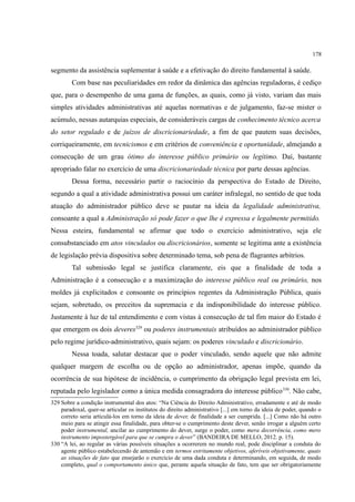 178
segmento da assistência suplementar à saúde e a efetivação do direito fundamental à saúde.
Com base nas peculiaridades em redor da dinâmica das agências reguladoras, é cediço
que, para o desempenho de uma gama de funções, as quais, como já visto, variam das mais
simples atividades administrativas até aquelas normativas e de julgamento, faz-se mister o
acúmulo, nessas autarquias especiais, de consideráveis cargas de conhecimento técnico acerca
do setor regulado e de juízos de discricionariedade, a fim de que pautem suas decisões,
corriqueiramente, em tecnicismos e em critérios de conveniência e oportunidade, almejando a
consecução de um grau ótimo do interesse público primário ou legítimo. Daí, bastante
apropriado falar no exercício de uma discricionariedade técnica por parte dessas agências.
Dessa forma, necessário partir o raciocínio da perspectiva do Estado de Direito,
segundo a qual a atividade administrativa possui um caráter infralegal, no sentido de que toda
atuação do administrador público deve se pautar na ideia da legalidade administrativa,
consoante a qual a Administração só pode fazer o que lhe é expressa e legalmente permitido.
Nessa esteira, fundamental se afirmar que todo o exercício administrativo, seja ele
consubstanciado em atos vinculados ou discricionários, somente se legitima ante a existência
de legislação prévia dispositiva sobre determinado tema, sob pena de flagrantes arbítrios.
Tal submissão legal se justifica claramente, eis que a finalidade de toda a
Administração é a consecução e a maximização do interesse público real ou primário, nos
moldes já explicitados e consoante os princípios regentes da Administração Pública, quais
sejam, sobretudo, os preceitos da supremacia e da indisponibilidade do interesse público.
Justamente à luz de tal entendimento e com vistas à consecução de tal fim maior do Estado é
que emergem os dois deveres329
ou poderes instrumentais atribuídos ao administrador público
pelo regime jurídico-administrativo, quais sejam: os poderes vinculado e discricionário.
Nessa toada, salutar destacar que o poder vinculado, sendo aquele que não admite
qualquer margem de escolha ou de opção ao administrador, apenas impõe, quando da
ocorrência de sua hipótese de incidência, o cumprimento da obrigação legal prevista em lei,
reputada pelo legislador como a única medida consagradora do interesse público330
. Não cabe,
329 Sobre a condição instrumental dos atos: “Na Ciência do Direito Administrativo, erradamente e até de modo
paradoxal, quer-se articular os institutos do direito administrativo [...] em torno da ideia de poder, quando o
correto seria articulá-los em torno da ideia de dever, de finalidade a ser cumprida. [...] Como não há outro
meio para se atingir essa finalidade, para obter-se o cumprimento deste dever, senão irrogar a alguém certo
poder instrumental, ancilar ao cumprimento do dever, surge o poder, como mera decorrência, como mero
instrumento impostergável para que se cumpra o dever” (BANDEIRA DE MELLO, 2012. p. 15).
330 “A lei, ao regular as várias possíveis situações a ocorrerem no mundo real, pode disciplinar a conduta do
agente público estabelecendo de antemão e em termos estritamente objetivos, aferíveis objetivamente, quais
as situações de fato que ensejarão o exercício de uma dada conduta e determinando, em seguida, de modo
completo, qual o comportamento único que, perante aquela situação de fato, tem que ser obrigatoriamente
 