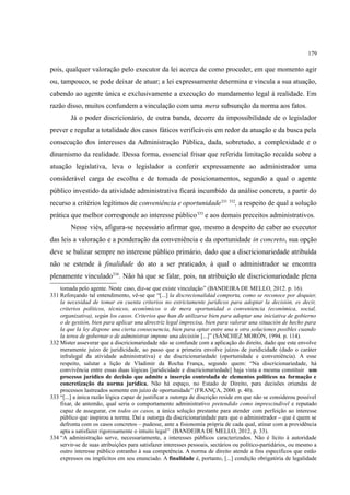 179
pois, qualquer valoração pelo executor da lei acerca de como proceder, em que momento agir
ou, tampouco, se pode deixar de atuar; a lei expressamente determina e vincula a sua atuação,
cabendo ao agente única e exclusivamente a execução do mandamento legal à realidade. Em
razão disso, muitos confundem a vinculação com uma mera subsunção da norma aos fatos.
Já o poder discricionário, de outra banda, decorre da impossibilidade de o legislador
prever e regular a totalidade dos casos fáticos verificáveis em redor da atuação e da busca pela
consecução dos interesses da Administração Pública, dada, sobretudo, a complexidade e o
dinamismo da realidade. Dessa forma, essencial frisar que referida limitação recaída sobre a
atuação legislativa, leva o legislador a conferir expressamente ao administrador uma
considerável carga de escolha e de tomada de posicionamentos, segundo a qual o agente
público investido da atividade administrativa ficará incumbido da análise concreta, a partir do
recurso a critérios legítimos de conveniência e oportunidade331 332
, a respeito de qual a solução
prática que melhor corresponde ao interesse público333
e aos demais preceitos administrativos.
Nesse viés, afigura-se necessário afirmar que, mesmo a despeito de caber ao executor
das leis a valoração e a ponderação da conveniência e da oportunidade in concreto, sua opção
deve se balizar sempre no interesse público primário, dado que a discricionariedade atribuída
não se estende à finalidade do ato a ser praticado, à qual o administrador se encontra
plenamente vinculado334
. Não há que se falar, pois, na atribuição de discricionariedade plena
tomada pelo agente. Neste caso, diz-se que existe vinculação” (BANDEIRA DE MELLO, 2012. p. 16).
331 Reforçando tal entendimento, vê-se que “[...] la discrecionalidad comporta, como se reconoce por doquier,
la necesidad de tomar en cuenta criterios no estrictamente jurídicos para adoptar la decisión, es decir,
criterios políticos, técnicos, económicos o de mera oportunidad o conveniencia (económica, social,
organizativa), según los casos. Criterios que han de utilizarse bien para adoptar una iniciativa de gobierno
o de gestión, bien para aplicar una directriz legal imprecisa, bien para valorar una situación de hecho para
la que la ley dispone una cierta consecuencia, bien para optar entre una u otra soluciones posibles cuando
la terea de gobernar o de administrar impone una decisión [...]” (SÁNCHEZ MORÓN, 1994. p. 114).
332 Mister asseverar que a discricionariedade não se confunde com a aplicação do direito, dado que este envolve
meramente juízo de juridicidade, ao passo que a primeira envolve juízos de juridicidade (dado o caráter
infralegal da atividade administrativa) e de discricionariedade (oportunidade e conveniência). A esse
respeito, salutar a lição de Vladimir da Rocha França, segundo quem: “Na discricionariedade, há
convivência entre essas duas lógicas [juridicidade e discricionariedade] haja vista a mesma constituir um
processo jurídico de decisão que admite a inserção controlada de elementos políticos na formação e
concretização da norma jurídica. Não há espaço, no Estado de Direito, para decisões oriundas de
processos lastreados somente em juízo de oportunidade” (FRANÇA, 2000. p. 40).
333 “[...] a única razão lógica capaz de justificar a outorga de discrição reside em que não se considerou possível
fixar, de antemão, qual seria o comportamento administrativo pretendido como imprescindível e reputado
capaz de assegurar, em todos os casos, a única solução prestante para atender com perfeição ao interesse
público que inspirou a norma. Daí a outorga da discricionariedade para que o administrador – que é quem se
defronta com os casos concretos – pudesse, ante a fisionomia própria de cada qual, atinar com a providência
apta a satisfazer rigorosamente o intuito legal” (BANDEIRA DE MELLO, 2012. p. 33).
334 “A administração serve, necessariamente, a interesses públicos caracterizados. Não é lícito à autoridade
servir-se de suas atribuições para satisfazer interesses pessoais, sectários ou político-partidários, ou mesmo a
outro interesse público estranho à sua competência. A norma de direito atende a fins específicos que estão
expressos ou implícitos em seu enunciado. A finalidade é, portanto, [...] condição obrigatória de legalidade
 