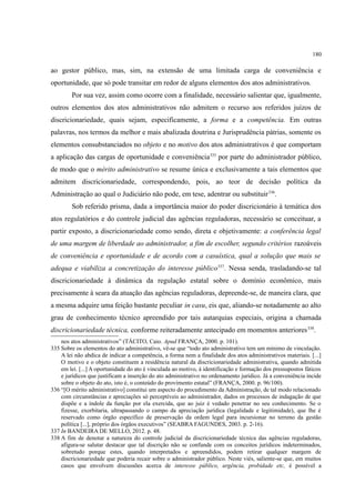 180
ao gestor público, mas, sim, na extensão de uma limitada carga de conveniência e
oportunidade, que só pode transitar em redor de alguns elementos dos atos administrativos.
Por sua vez, assim como ocorre com a finalidade, necessário salientar que, igualmente,
outros elementos dos atos administrativos não admitem o recurso aos referidos juízos de
discricionariedade, quais sejam, especificamente, a forma e a competência. Em outras
palavras, nos termos da melhor e mais abalizada doutrina e Jurisprudência pátrias, somente os
elementos consubstanciados no objeto e no motivo dos atos administrativos é que comportam
a aplicação das cargas de oportunidade e conveniência335
por parte do administrador público,
de modo que o mérito administrativo se resume única e exclusivamente a tais elementos que
admitem discricionariedade, correspondendo, pois, ao teor de decisão política da
Administração ao qual o Judiciário não pode, em tese, adentrar ou substituir336
.
Sob referido prisma, dada a importância maior do poder discricionário à temática dos
atos regulatórios e do controle judicial das agências reguladoras, necessário se conceituar, a
partir exposto, a discricionariedade como sendo, direta e objetivamente: a conferência legal
de uma margem de liberdade ao administrador, a fim de escolher, segundo critérios razoáveis
de conveniência e oportunidade e de acordo com a casuística, qual a solução que mais se
adequa e viabiliza a concretização do interesse público337
. Nessa senda, trasladando-se tal
discricionariedade à dinâmica da regulação estatal sobre o domínio econômico, mais
precisamente à seara da atuação das agências reguladoras, depreende-se, de maneira clara, que
a mesma adquire uma feição bastante peculiar in casu, eis que, aliando-se notadamente ao alto
grau de conhecimento técnico apreendido por tais autarquias especiais, origina a chamada
discricionariedade técnica, conforme reiteradamente antecipado em momentos anteriores338
.
nos atos administrativos” (TÁCITO, Caio. Apud FRANÇA, 2000. p. 101).
335 Sobre os elementos do ato administrativo, vê-se que “todo ato administrativo tem um mínimo de vinculação.
A lei não abdica de indicar a competência, a forma nem a finalidade dos atos administrativos materiais. [...]
O motivo e o objeto constituem a residência natural da discricionariedade administrativa, quando admitida
em lei. [...] A oportunidade do ato é vinculada ao motivo, à identificação e formação dos pressupostos fáticos
e jurídicos que justificam a inserção do ato administrativo no ordenamento jurídico. Já a conveniência incide
sobre o objeto do ato, isto é, o conteúdo do provimento estatal” (FRANÇA, 2000. p. 96/100).
336 “[O mérito administrativo] constitui um aspecto do procedimento da Administração, de tal modo relacionado
com circunstâncias e apreciações só perceptíveis ao administrador, dados os processos de indagação de que
dispõe e a índole da função por ela exercida, que ao juiz é vedado penetrar no seu conhecimento. Se o
fizesse, exorbitaria, ultrapassando o campo da apreciação jurídica (legalidade e legitimidade), que lhe é
reservado como órgão específico de preservação da ordem legal para incursionar no terreno da gestão
política [...], próprio dos órgãos executivos” (SEABRA FAGUNDES, 2003. p. 2-16).
337 In BANDEIRA DE MELLO, 2012. p. 48.
338 A fim de denotar a natureza do controle judicial da discricionariedade técnica das agências reguladoras,
afigura-se salutar destacar que tal discrição não se confunde com os conceitos jurídicos indeterminados,
sobretudo porque estes, quando interpretados e apreendidos, podem retirar qualquer margem de
discricionariedade que poderia recair sobre o administrador público. Neste viés, saliente-se que, em muitos
casos que envolvem discussões acerca de interesse público, urgência, probidade etc, é possível a
 