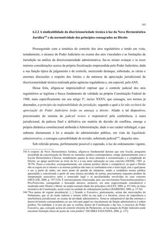 183
6.2.2 A sindicabilidade da discricionariedade técnica à luz da Nova Hermenêutica
Jurídica343
e da normatividade dos princípios consagrados no Direito
Prosseguindo com a temática do controle dos atos regulatórios e tendo em vista,
notadamente, o alcance do Poder Judiciário no exame dos atos vinculados e as limitações da
Jurisdição na análise da discricionariedade administrativa, faz-se mister avançar e se tecer
maiores considerações acerca da própria fiscalização empreendida pelo Poder Judiciário, dada
a sua função típica de julgamento e de controle, merecendo destaque, sobretudo, as várias e
enormes discussões a respeito dos limites e da natureza da apreciação jurisdicional da
discricionariedade técnica realizada pelas agências reguladoras e, em especial, pela ANS.
Dessa feita, afigura-se imprescindível reprisar que o controle judicial dos atos
regulatórios se legitima e busca fundamento de validade na própria Constituição Federal de
1988, mais especificamente em seu artigo 5º, inciso XXXV, que consagra, nos termos já
denotados, o princípio da inafastabilidade da jurisdição, segundo o qual a lei não excluirá da
apreciação do Poder Judiciário lesão ou ameaça a direito. Aliado a tal dispositivo,
preconizador do sistema do judicial review e responsável pela conferência, à seara
jurisdicional, da palavra final e definitiva em matéria de decisão de conflitos, emerge a
própria dinâmica constitucional atribuída à Administração, dado o seu caráter infralegal, o que
submete diretamente à lei a atuação do administrador público, em vista da legalidade
administrativa, e consagra a possibilidade de revisão, sobretudo judicial344
, daqueles atos.
Sob referido prisma, perfeitamente possível e esperado, à luz do ordenamento vigente,
343 A respeito da Nova Hermenêutica Jurídica, afigura-se fundamental denotar que esta Escola, porquanto
incumbida da concretização do Direito no momento jurídico contemporâneo, rompe diametralmente com a
Escola Hermenêutica Clássica, notadamente quanto às teses atinentes à axiomatização e à completude do
Direito, ao apego positivista ao texto da lei e à sua mera subsunção ao caso concreto (HESSE, 1983. p.
38/39). Passa a conceber, consequentemente, um sistema jurídico aberto e completável, no qual o Direito
não se esgota em si mesmo e as normas jurídicas não mais se confundem com o texto legal, este o qual passa
a ser, a partir de então, um mero ponto de partida do intérprete, sendo a verdadeira norma jurídica
apreendida e concretizada a partir de uma intensa atividade do jurista, precisamente enquanto produto da
interpretação associativa entre o enunciado legal e as peculiaridades envolvidas no caso concreto
(MÜLLER, 2008. p. 197/218). É intrinsecamente relacionada, pois, aos movimentos Neoconstitucionalista e
Pós-Positivista, consagrando e buscando alicerce, inclusive, em uma reaproximação considerável e
moderada entre Direito e Moral, na ampla normatividade dos princípios (ALEXY, 2008. p. 85/144), na força
normativa da Constituição, assim como na unidade do ordenamento jurídico (BARROSO, 2006. p. 27/34).
344 “Nos países de regime presidencial, [...] ficando o Executivo, praticamente, acima das intervenções do
Parlamento, que só de modo indireto e remoto influi na sua ação e a fiscaliza, cresce de importância a
interferência jurisdicional, no exame da atividade administrativa. Torna-se indispensável dar-lhe estrutura e
desenvolvimento correspondentes ao seu relevante papel no vinculamento da função administrativa à ordem
jurídica. Na realidade, é só por ele que se confina, dentro da Constituição e das leis, o exercício do Poder
Executivo, que, colocado acima do controle eficiente do Parlamento, só na atuação do Poder Judiciário pode
encontrar limitação eficaz do ponto de vista jurídico” (SEABRA FAGUNDES, 2006. p. 137).
 