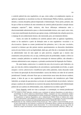184
o controle judicial dos atos regulatórios, eis que, como cediço e já amplamente exposto, as
agências reguladoras se encontram na ótica da Administração Pública Indireta, sujeitando-se,
destarte, à mesma disciplina judicial dispensada à Administração. Nesse ponto, portanto, não
há que se falar na existência de uma sistemática de controle judicial peculiar à atuação dessas
autarquias especiais345
, dado, inclusive, não haver diferenças substanciais entre a
discricionariedade administrativa pura e a discricionariedade técnica, esta a qual, como visto,
é uma mera manifestação da primeira que apenas enseja, à delimitação das soluções possíveis,
o emprego de um conhecimento técnico, não merecendo, pois, um tratamento distinto.
Assim, em razão da incidência do controle judicial sobre as agências reguladoras,
mister se faz analisá-lo a partir da distinção entre os atos regulatórios vinculados e os
discricionários. Quanto ao exame jurisdicional dos primeiros, isto é, dos atos vinculados,
essencial se destacar que não pairam maiores questionamentos ou discussões doutrinárias
acerca de seus limites ou de sua legitimidade, dado que, pelo fato de a vinculação não atribuir
ao administrador mais de uma opção ou ação possíveis, exigindo que o mesmo atue
exatamente como preceitua a lei, ou seja, conforme juízos de juridicidade, simples e efetiva se
mostra a atuação judiciária no sentido da consecução do interesse público, não afetando a
estrutura administrativa nem, tampouco, o primado constitucional da Separação dos Poderes.
De outra banda, controverso é o controle dos atos discricionários pelo Judiciário, eis
que, em vista dos critérios metajurídicos de conveniência e oportunidade envolvidos, os quais
ensejam o mérito administrativo imodificável pela esfera judiciária, muita discussão reside
nos limites da apreciação da discricionariedade e acerca das balizas em redor de tal controle
jurisdicional. Contudo, relevante frisar que as controvérsias nesse tema não devem conduzir,
jamais, à ideia de que os atos regulatórios discricionários são insindicáveis pelo Poder
Judiciário, ao arrepio do que preceitua o princípio da inafastabilidade da jurisdição, inclusive
porque a ausência de comedimento no exercício das pautas discricionárias pela Administração
podem dar azo à prática de arbitrariedades, estas, inadmissíveis na ordem vigente346
.
Nesse diapasão, tendo em vista a aceitação e a constatação, no sistema jurisdicional
345 “Em relação ao Poder Judiciário, entende-se que a instituição de Agências Reguladoras em nada alterou a
possibilidade de controle judicial da Administração Pública, consagrada em nosso ordenamento jurídico
pátrio [...] Dessa forma, a inafastabilidade do controle jurisdicional, consagrada constitucionalmente, aplica-
se integralmente às Agências Reguladoras, pois a Administração Pública Direta ou Indireta deve, como
todos os administrados, total obediência ao primado da Constituição e à legalidade, pois discricionariedade
administrativa não se confunde com arbitrariedade administrativa” (MORAES, 2002. p. 30/33).
346 Ratificando tal visão, Vladimir da Rocha França leciona que: “Não se admite a discricionariedade sem que
lei faça a demarcação de suas fronteiras, na ausência de circunstâncias fáticas e jurídicas que possibilitem ao
administrador dispor da chamada 'opção discricionária'. Se a discricionariedade, seja em que esfera do
Estado for, romper suas fronteiras, ela será inválida enquanto processo de decisão” (FRANÇA, 2000. p. 46).
 