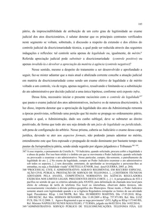185
pátrio, da imprescindibilidade de atribuição de um certo grau de legitimidade ao exame
judicial dos atos discricionários, é salutar denotar que os principais contrastes verificados
neste segmento se voltam, sobretudo, à discussão a respeito da extensão e dos efeitos do
controle judicial da discricionariedade técnica, a qual pode ser reduzida através das seguintes
indagações e reflexões: tal controle seria apenas de legalidade ou, igualmente, de mérito?
Referida apreciação judicial pode substituir a discricionariedade (controle positivo) ou
apenas invalidá-la e devolver a apreciação da matéria à agência (controle negativo)?
Nesse sentido, mesmo a despeito do tratamento a ser desenvolvido e aprofundado a
seguir, faz-se mister adiantar que a mais atual e abalizada corrente concebe a atuação judicial
em matéria de discricionariedade como sendo um exame efetivo de legalidade e de mérito
voltado a um controle, via de regra, apenas negativo, ressalvando e limitando-se a substituição
do ato administrativo por decisão judicial a uma única hipótese, conforme será exposto infra.
Dessa feita, necessário iniciar o presente raciocínio com o controle da legalidade347
que pauta o exame judicial dos atos administrativos, inclusive os de natureza discricionária. À
luz disso, importa denotar que a apreciação da legalidade dos atos da Administração remonta
a épocas positivistas, refletindo uma posição que há muito se propaga no ordenamento pátrio,
segundo a qual, a Administração, dado seu cunho sublegal, deve se submeter ao direito
positivado, de forma que todo ato seu seja dotado de um juízo de legalidade ou juridicidade,
sob pena de configuração do arbítrio. Nesse prisma, caberia ao Judiciário o exame dessa carga
jurídica, devendo se ater aos aspectos formais, não podendo jamais adentrar no mérito,
entendimento este que fora esposado e propagado de modo dominante por bastante tempo nas
pautas da Jurisprudência pátria, sendo ainda seguido por alguns julgadores e Tribunais348 349
.
347 A esse respeito, o pensamento de Cretella Jr.: “O Judiciário, quando solicitado, procura coibir a ilegalidade e
o abuso de poder. Por isso bem nítido é o âmbito em que se movimenta o Poder Judiciário, quando solicitado
ou provocado a examinar o ato administrativo. Nesse particular, cumpre, tão-somente, o patrulhamento da
legalidade do ato. [...] No exame da legalidade, cumpre ao Poder Judiciário examinar o ato administrativo
sob todos os aspectos, [...] sem descuidar, entretanto, de aprofundar as investigações e perscrutar-lhes as
entranhas, ou seja, a finalidade visada” (CRETELLA JÚNIOR, José. Apud GUERRA, 2005. p. 284).
348 “PROCESSUAL CIVIL E ADMINISTRATIVO. AGRAVO REGIMENTAL EM RECURSO ESPECIAL.
AÇÃO CIVIL PÚBLICA. PRESTAÇÃO DE SERVIÇO DE TELEFONIA. [...] CRITÉRIOS TÉCNICOS
ADOTADOS PELA ANATEL. COMPETÊNCIA NORMATIVA DA AGÊNCIA REGULADORA
EXERCIDA NOS LIMITES LEGAIS. PRECEDENTES DESTA CORTE. [...] 1. A jurisprudência do STJ é
pacífica no sentido de que os critérios adotados pela ANATEL para delimitação da chamada área local para
efeito de cobrança de tarifa de telefonia fixa local ou interurbana, observam dados técnicos, não
necessariamente vinculados à divisão político-geográfica dos Municípios. Desse modo, o Poder Judiciário
somente atuará com legitimidade quando e se a Agência Reguladora extrapolar os limites de sua atividade
legal. Precedentes: REsp. 1.164.700/PR, Rel. Min. HUMBERTO MARTINS, DJe 17.05.2010; REsp.
1.009.902/SC, Rel. Min. HERMAN BENJAMIN, DJe 11.09.2009 e REsp. 757.971/RS, Rel. Min. LUIZ
FUX, DJe 19.12.2008. 3. Agravo Regimental a que se nega provimento” (STJ, AgRg no REsp 1171443/RS,
Rel. Ministro NAPOLEÃO NUNES MAIA FILHO, 1ª TURMA, julgado em 06/02/2014, DJe 14/02/2014).
349 “ADMINISTRATIVO. SERVIÇO PÚBLICO DE TELECOMUNICAÇÕES. TELEFONIA FIXA. LEI
 
