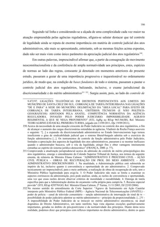 186
Seguindo tal linha e considerando-se a alçada de uma complexidade cada vez maior na
atuação empreendida pelas agências reguladoras, afigura-se salutar destacar que tal controle
de legalidade ainda se reputa de enorme importância em matéria de controle judicial dos atos
administrativos, não mais se apresentando, entretanto, sob as mesmas feições acima expostas,
dado não ser mais visto como único parâmetro da apreciação judicial dos atos regulatórios350
.
Em outras palavras, imprescindível afirmar que, a partir da consagração do movimento
neoconstitucionalista e da conferência de ampla normatividade aos princípios, estes, espécies
de normas ao lado das regras, consoante já denotado em momentos anteriores do presente
estudo, passaram a gozar de uma importância progressiva e inquestionável no ordenamento
jurídico, de modo que, na condição de bases fundantes de todo o sistema, passaram a pautar o
controle judicial dos atos regulatórios, balizando, inclusive, o exame jurisdicional da
discricionariedade e do mérito administrativo351 352
. Surgiu assim, pois, ao lado do controle de
9.472/97. LIGAÇÕES TELEFÔNICAS EM DISTRITOS PERTENCENTES AOS LIMITES DO
MUNICÍPIO DE SANTA CRUZ DO SUL. COBRANÇA DE TARIFA INTERURBANA NAS LIGAÇÕES
"DE E PARA" A SEDE DO MUNICÍPIO. DELIMITAÇÃO DA "ÁREA LOCAL" PARA EFEITO DE
COBRANÇA DE TARIFA INTERURBANA. CRITÉRIOS TÉCNICOS (E NÃO POLÍTICO-
GEOGRÁFICOS) ADOTADOS PELA ANATEL. COMPETÊNCIA NORMATIVA DA AGÊNCIA
REGULADORA. INVASÃO PELO PODER JUDICIÁRIO. IMPOSSIBILIDADE. AGRAVO
REGIMENTAL A QUE SE NEGA PROVIMENTO” (STJ, AgRg no REsp 965.566/RS, Rel. Ministro
TEORI ALBINO ZAVASCKI, PRIMEIRA TURMA, julgado em 13/09/2011, Dje 19/09/2011).
350 Acerca da necessidade de uma atuação crescente do Poder Judiciário no controle dos atos regulatórios, a fim
de alcançar o aumento das cargas discricionárias estendidas às agências, Vladimir da Rocha França assevera
o seguinte: “[...] a expansão da discricionariedade administrativa no Estado Intervencionista logo tornou
insuficiente o grau de sindicabilidade judicial que o sistema liberal-burguês admitia sob o exercício da
função administrativa [...]. Os instrumentos de controle da função administrativa pelo Poder Judiciário,
limitados a apreciação dos aspectos de legalidade dos atos administrativos, passaram a se mostrar ineficazes
quando o administrador buscava, sob o véu da legalidade, atingir fins e obter vantagens inteiramente
estranhas ao espírito do sistema jurídico-democrático” (FRANÇA, 2000. p. 77).
351 Comprovando a atualização jurisprudencial acerca da admissão do controle de mérito principiológico dos
atos regulatórios, emerge o entendimento do Colendo Superior Tribunal de Justiça, nos termos da seguinte
ementa, de relatoria da Ministra Eliana Calmon: “ADMINISTRATIVO E PROCESSO CIVIL – AÇÃO
CIVIL PÚBLICA – OBRAS DE RECUPERAÇÃO EM PROL DO MEIO AMBIENTE – ATO
ADMINISTRATIVO DISCRICIONÁRIO. 1. Na atualidade, a Administração pública está submetida ao
império da lei, inclusive quanto à conveniência e oportunidade do ato administrativo. 2. Comprovado
tecnicamente ser imprescindível, para o meio ambiente, a realização de obras de recuperação do solo, tem o
Ministério Público legitimidade para exigi-la. 3. O Poder Judiciário não mais se limita a examinar os
aspectos extrínsecos da administração, pois pode analisar, ainda, as razões de conveniência e oportunidade,
uma vez que essas razões devem observar critérios de moralidade e razoabilidade. 4. Outorga de tutela
específica para que a Administração destine do orçamento verba própria para cumpri-la. 5. Recurso especial
provido” (STJ, REsp 429570/GO, Rel. Ministra Eliana Calmon, 2ª Turma, 11/11/2003, DJ 22/03/2004).
352 No mesmo sentido do entendimento da Corte Superior: “Agravo de Instrumento em Ação Cautelar
interposto pelo Ministério Público Federal (MPF) – Agência Nacional de Telecomunicações (ANATEL) –
poder de polícia – canal de televisão comunitário – sanção administrativa de interrupção do sinal de tv –
possibilidade do poder judiciário adentrar ao mérito administrativo – princípio da proporcionalidade. [...] V -
A impossibilidade do Poder Judiciário de se imiscuir no mérito administrativo encontra-se, na atual
dogmática do Direito Administrativo, um tanto rarefeito, haja vista algumas exceções qualitativamente
importantes, geradas no âmbito do pós-positivismo e da normatividade dos princípios. Diante desta nova
realidade, podemos dizer que princípios com reflexos importantes no direito administrativo, dentre os quais
 