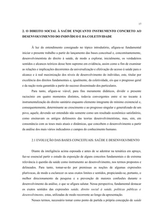 17
2. O DIREITO SOCIAL À SAÚDE ENQUANTO INSTRUMENTO CONCRETO AO
DESENVOLVIMENTO DO INDIVÍDUO E DA COLETIVIDADE
À luz do entendimento consignado no tópico introdutório, afigura-se fundamental
iniciar o presente trabalho a partir do lançamento das bases conceitual e, concomitantemente,
desenvolvimentista do direito à saúde, de modo a explorar, inicialmente, os verdadeiros
sentidos e alcances teóricos desse bem supremo em evidência, assim como a fim de examinar
as relações e implicações decorrentes da universalização e efetivação do acesso à saúde para o
alcance e à real maximização dos níveis de desenvolvimento do indivíduo, este, titular por
excelência dos direitos fundamentais e, igualmente, da coletividade, eis que o progresso geral
e da nação resta garantido a partir do sucesso disseminado dos particulares.
Para tanto, afigura-se viável, para fins meramente didáticos, dividir o presente
raciocínio em quatro momentos distintos, todavia convergentes entre si no tocante à
instrumentalização do direito sanitário enquanto elemento integrante do mínimo existencial e,
consequentemente, determinante ao crescimento e ao progresso singular e generalizado de um
povo, aquele, devendo ser entendido não somente como um resultado econômico satisfatório,
como ensinavam os antigos defensores das teorias desenvolvimentistas, mas, sim, em
consonância com as teses mais atuais e dinâmicas, que concebem o desenvolvimento a partir
da análise dos mais vários indicadores e campos do conhecimento humano.
2.1 EVOLUÇÃO DAS BASES CONCEITUAIS: SAÚDE E DESENVOLVIMENTO
Diante da inteligência acima esposada e antes de se adentrar na temática em apreço,
faz-se essencial partir o estudo da exposição de alguns conceitos fundamentais e de extrema
relevância à questão da saúde como instrumento ao desenvolvimento, nos termos propostos e
delineados. Para tanto, tomar-se-ão por premissas as noções de algumas expressões
plurívocas, de modo a esclarecer os seus exatos limites e sentidos, propiciando-se, portanto, o
melhor direcionamento da pesquisa e a prevenção de maiores confusões durante o
desenvolvimento da análise, o que se afigura salutar. Nessa perspectiva, fundamental destacar
os exatos sentidos das expressões saúde, direito social à saúde, políticas públicas e
desenvolvimento, estas, utilizadas de modo recorrente ao longo da apresentação.
Nesses termos, necessário tomar como ponto de partida a própria concepção de saúde
 