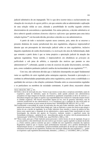 190
judicial substitutivo do ato impugnado. Tal é o que deve ocorrer única e exclusivamente nas
situações de vinculação do agente público, em que somente cabe ao administrador a aplicação
de uma solução válida ao caso, afastada a possibilidade de escolha segundo critérios
discricionários de conveniência e oportunidade. Em outras palavras, a decisão substitutiva só
deve sobrevir quando existirem elementos objetivos suficientes que apontem para uma única
solução legítima364
; em havendo dúvida, prevalece a decisão ou o ato administrativos.
A partir de todo o raciocínio exposto nesse contexto, pois, antes de se encerrar a
presente dinâmica do exame jurisdicional dos atos regulatórios, afigura-se imprescindível
denotar que um pressuposto da intervenção judicial sobre os atos regulatórios, inclusive
daqueles expedientes de cunho discricionário, é a motivação dos atos da Administração, dado
que somente a partir desta é que se torna propícia a apreciação judicial da atuação das
agências reguladoras. Nesse sentido, é imprescindível, em obediência ao princípio da
publicidade e sob pena de arbítrio, a exposição dos motivos que pautam os atos
administrativos365
, sobretudo, quando se trata de exercício do poder discricionário, servindo,
pois, como verdadeiro parâmetro judicial à análise da incolumidade do ato regulatório366 367
.
Com isso, não subsistem dúvidas que o Judiciário desempenha um papel fundamental
rumo ao equilíbrio do setor regulado pelas autarquias especiais, buscando a prevenção e o
combate às arbitrariedades perpetradas pelos entes regulatórios, assim como a estabilidade e a
qualidade dos serviços e das relações contratuais firmadas entre as concessionárias reguladas
e os particulares ou membros da sociedade contratante. A partir disso, necessário afastar
364 In ARAGÃO, 2003. p. 353.
365 Sobre o dever de motivação dos atos, “Anote-se que mesmo as mais altas e conspícuas autoridades, sejam do
Legislativo, sejam do Judiciário, sejam do Executivo, ainda quando praticam atos administrativos
ensejadores de larga margem de discrição, encontram-se igualmente assujeitadas ao dever de motivar [...].
Descaberia imaginar que órgãos ou agentes cuja respeitabilidade fosse inatacável e inatacada estejam imunes
às aludidas exigências. Não haveria necessidade alguma de leis, nem de garantias individuais, nem de
contraste jurisdicional de atos administrativos, se se considerasse que a condução da vida social pode ser
entregue exclusivamente ao juízo sensato de homens bons” (BANDEIRA DE MELLO, 2012. p, 101).
366 Corroborando a necessidade de exame da motivação dos atos pelo Poder Judiciário, para fins de controle
judicial dos mesmos, José Cretella Júnior dispõe que “cabe ao Judiciário o exame dos motivos para atingir o
núcleo do ato e decidir da legalidade. Se ao Poder Judiciário fosse interdito o exame da matéria de fato,
básica como suporte para a integração do ato administrativo, estaria aquele Poder transformado em mero
homologador das decisões dos agentes do Executivo, mediante sumário e superficial exame das
formalidades extrínsecas – epiderme do ato – desconhecedor, porém, do núcleo vital do pronunciamento da
Administração” (CRETELLA JÚNIOR, José. Apud FRANÇA, 2000. p. 148)
367 “Desse modo, para que o Poder Judiciário possa perscrutar o mérito técnico do ato de regulação, há que se
ter uma perfeita e clara identificação dos reais motivos que levaram o agente regulador na adoção da decisão
[...] Neste contexto, pode-se sustentar que para a validade dos atos regulatórios emanados das Agências
Reguladoras impõe-se que os mesmos sejam profundamente motivados, com a perfeita identificação da
fundamentação técnica e a razoabilidade e proporcionalidade justificadora da decisão que atingirá todo um
subsistema (motivação do ato regulatório). Somente uma motivação idônea dos atos regulatórios, [..., poder-
se-á legitimar a ação regulatória descentralizada, afastando [...] arbítrio [...]” (GUERRA, 2005. p. 263/264).
 