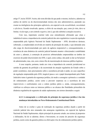 192
artigo 5º, inciso XXXV. Assim, não resta dúvidas de que pode o mesmo, inclusive, adentrar na
análise do mérito ou da discricionariedade técnica dos atos administrativos, pautando seu
exame na inteligência dos princípios aplicáveis, em especial os da razoabilidade, moralidade
e eficiência, ficando ressalvado, apenas, o efeito de sua atuação, que, como já visto, deve se
limitar, via de regra, a um controle negativo, isto é, que não substitui a atuação executiva.
Com isso, importante concluir todo esse entendimento afirmando que clara e
indubitável restou a importância do controle judicial dos atos regulatórios à seara da regulação
empreendida pela Agência Nacional de Saúde Suplementar – ANS, devendo-se destacar,
sobretudo, a complexidade envolvida em matéria de prestação da saúde, o que demanda uma
alta carga de discricionariedade por parte da agência responsável e, consequentemente, a
existência de uma dinâmica de controle judicial bastante atuante e direcionada à estabilidade
do setor e, ademais, à contenção de possíveis arbitrariedades empreendidas no âmbito do
exercício do poder discricionário da ANS, o qual, como cediço, não pode se dar ao bel-prazer
do administrador, mas, sim, com o único fito de maximização do interesse público legítimo.
A esse respeito, portanto, tendo em vista a importância do controle jurisdicional no
sentido da garantia da perfeição e da escorreitude da atuação regulatória do Estado sobre o
poder econômico, mais precisamente sobre a assistência privada à saúde, no caso específico
da regulação empreendida pela ANS, inegável passa a ser o papel desempenhado pelo Poder
Judiciário rumo à garantia da segurança jurídica, de modo a consagrar a primazia e a unidade
do ordenamento jurídico, assim como a prevenir surpresas ou a ocorrência de atos
imprevisíveis e confrontantes com a ordem jurídica pátria e, ainda, consequentemente,
viabilizar os esforços rumo ao interesse público e ao alcance das finalidades primordiais da
dinâmica regulatória do segmento de saúde suplementar, nos termos denotados a seguir.
6.3.1 A consagração e a efetivação do princípio da segurança jurídica à luz das
mudanças introduzidas no Novo Ordenamento Constitucional Pátrio
Antes de se avaliar o grau de realização da segurança jurídica alçado a partir do
controle judicial dos atos emanados das autarquias regulatórias, em especial da Agência
Nacional de Saúde Suplementar, objeto principal do presente estudo, nos termos já propostos
e delineados, há de se adentrar, direta e brevemente, no exame do preceito da segurança
jurídica, assim como da garantia prática ou efetivação à luz do ordenamento jurídico pátrio.
 