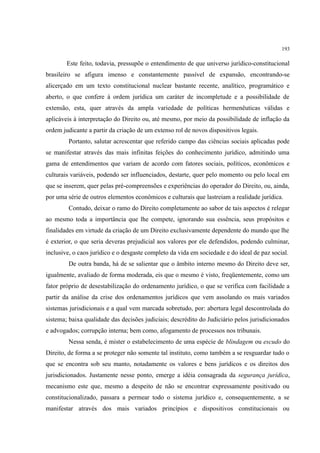 193
Este feito, todavia, pressupõe o entendimento de que universo jurídico-constitucional
brasileiro se afigura imenso e constantemente passível de expansão, encontrando-se
alicerçado em um texto constitucional nuclear bastante recente, analítico, programático e
aberto, o que confere à ordem jurídica um caráter de incompletude e a possibilidade de
extensão, esta, quer através da ampla variedade de políticas hermenêuticas válidas e
aplicáveis à interpretação do Direito ou, até mesmo, por meio da possibilidade de inflação da
ordem judicante a partir da criação de um extenso rol de novos dispositivos legais.
Portanto, salutar acrescentar que referido campo das ciências sociais aplicadas pode
se manifestar através das mais infinitas feições do conhecimento jurídico, admitindo uma
gama de entendimentos que variam de acordo com fatores sociais, políticos, econômicos e
culturais variáveis, podendo ser influenciados, destarte, quer pelo momento ou pelo local em
que se inserem, quer pelas pré-compreensões e experiências do operador do Direito, ou, ainda,
por uma série de outros elementos econômicos e culturais que lastreiam a realidade jurídica.
Contudo, deixar o ramo do Direito completamente ao sabor de tais aspectos é relegar
ao mesmo toda a importância que lhe compete, ignorando sua essência, seus propósitos e
finalidades em virtude da criação de um Direito exclusivamente dependente do mundo que lhe
é exterior, o que seria deveras prejudicial aos valores por ele defendidos, podendo culminar,
inclusive, o caos jurídico e o desgaste completo da vida em sociedade e do ideal de paz social.
De outra banda, há de se salientar que o âmbito interno mesmo do Direito deve ser,
igualmente, avaliado de forma moderada, eis que o mesmo é visto, freqüentemente, como um
fator próprio de desestabilização do ordenamento jurídico, o que se verifica com facilidade a
partir da análise da crise dos ordenamentos jurídicos que vem assolando os mais variados
sistemas jurisdicionais e a qual vem marcada sobretudo, por: abertura legal descontrolada do
sistema; baixa qualidade das decisões judiciais; descrédito do Judiciário pelos jurisdicionados
e advogados; corrupção interna; bem como, afogamento de processos nos tribunais.
Nessa senda, é mister o estabelecimento de uma espécie de blindagem ou escudo do
Direito, de forma a se proteger não somente tal instituto, como também a se resguardar tudo o
que se encontra sob seu manto, notadamente os valores e bens jurídicos e os direitos dos
jurisdicionados. Justamente nesse ponto, emerge a idéia consagrada da segurança jurídica,
mecanismo este que, mesmo a despeito de não se encontrar expressamente positivado ou
constitucionalizado, passara a permear todo o sistema jurídico e, consequentemente, a se
manifestar através dos mais variados princípios e dispositivos constitucionais ou
 