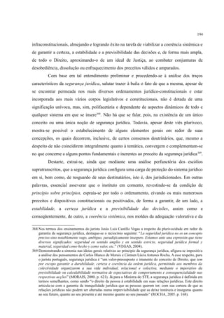 194
infraconstitucionais, almejando e logrando êxito na tarefa de viabilizar a coerência sistêmica e
de garantir a certeza, a estabilidade e a previsibilidade das decisões e, de forma mais ampla,
de todo o Direito, aproximando-o de um ideal de Justiça, ao combater conjunturas de
desobediência, dissolução ou enfraquecimento dos preceitos válidos e amparados.
Com base em tal entendimento preliminar e procedendo-se à análise dos traços
característicos da segurança jurídica, salutar trazer à baila o fato de que a mesma, apesar de
se encontrar permeada nos mais diversos ordenamentos jurídico-constitucionais e estar
incorporada aos mais vários corpos legislativos e constitucionais, não é dotada de uma
significação unívoca, mas, sim, polifacetária e dependente de aspectos dinâmicos de todo e
qualquer sistema em que se insere368
. Não há que se falar, pois, na existência de um único
conceito ou uma única noção de segurança jurídica. Todavia, apesar deste viés plurívoco,
mostra-se possível o estabelecimento de alguns elementos gerais em redor de suas
concepções, os quais decorrem, inclusive, de certos consensos doutrinários, que, mesmo a
despeito de não coincidirem integralmente quanto à temática, convergem e complementam-se
no que concerne a alguns pontos fundamentais e inerentes ao preceito da segurança jurídica369
.
Destarte, extrai-se, ainda que mediante uma análise perfunctória dos escólios
supratranscritos, que a segurança jurídica configura uma carga de proteção do sistema jurídico
em si, bem como, de resguardo de seus destinatários, isto é, dos jurisdicionados. Em outras
palavras, essencial asseverar que o instituto em comento, revestindo-se da condição de
princípio sobre princípios, espraia-se por todo o ordenamento, eivando os mais numerosos
preceitos e dispositivos constitucionais ou positivados, de forma a garantir, de um lado, a
estabilidade, a certeza jurídica e a previsibilidade das decisões, assim como e
conseqüentemente, de outro, a coerência sistêmica, nos moldes da adequação valorativa e da
368 Nos termos dos ensinamentos do jurista Jesús Luis Castillo Vegas a respeito da plurivocidade em redor da
garantia da segurança jurídica, destaque-se o raciocínio seguinte: “La seguridad jurídica no es un concepto
preciso sino notablemente vago, ambiguo, paradójicamente inseguro. Estamos ante una expresión que tiene
diversos significados: seguridad en sentido amplio y en sentido estricto, seguridad jurídica formal y
material, seguridad como hecho y como valor, etc.” (VEGAS, 2004).
369 Demonstrando a sintonia nas ideias gerais relativas ao princípio da segurança jurídica, afigura-se impositiva
a análise dos pensamentos de Carlos Blanco de Morais e Cármen Lúcia Antunes Rocha. A esse respeito, para
o jurista português, segurança jurídica é “um valor-pressuposto e imanente do conceito de Direito, que tem
por escopo garantir a durabilidade, certeza e coerência da ordem jurídica, permitindo aos membros da
colectividade organizarem a sua vida individual, relacional e colectiva, mediante o imperativo da
previsibilidade ou calculabilidade normativa de expectativas de comportamento e consequencialidade nas
respectivas acções” (MORAIS, 2000. p. 621). Já para a Ministra do STF, a segurança jurídica é definida em
termos semelhantes, como sendo “o direito da pessoa à estabilidade em suas relações jurídicas. Este direito
articula-se com a garantia da tranquilidade jurídica que as pessoas querem ter; com sua certeza de que as
relações jurídicas não podem ser alteradas numa imprevisibilidade que as deixe instáveis e inseguras quanto
ao seu futuro, quanto ao seu presente e até mesmo quanto ao seu passado” (ROCHA, 2005. p. 168).
 