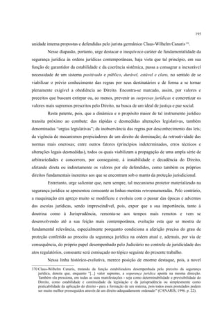 195
unidade interna propostas e defendidas pelo jurista germânico Claus-Wilhelm Canaris370
.
Nesse diapasão, portanto, urge destacar o inequívoco caráter de fundamentalidade da
segurança jurídica às ordens jurídicas contemporâneas, haja vista que tal princípio, em sua
função de garantidor da estabilidade e da coerência sistêmica, passa a consagrar a inexorável
necessidade de um sistema positivado e público, durável, estável e claro, no sentido de se
viabilizar o prévio conhecimento das regras por seus destinatários e de forma a se tornar
plenamente exigível a obediência ao Direito. Encontra-se marcado, assim, por valores e
preceitos que buscam extirpar ou, ao menos, prevenir as surpresas jurídicas e concretizar os
valores mais supremos prescritos pelo Direito, na busca de um ideal de justiça e paz social.
Resta patente, pois, que a dinâmica e o propósito maior de tal instrumento jurídico
transita próximo ao combate: das rápidas e desmedidas alterações legislativas, também
denominadas “orgias legislativas”; da inobservância das regras por desconhecimento das leis;
da vigência de mecanismos propiciadores de um direito de dominação; da retroatividade das
normas mais onerosas; entre outros fatores (princípios indeterminados, erros técnicos e
alterações legais desmedidas), todos os quais viabilizam a propagação de uma ampla série de
arbitrariedades e concorrem, por conseguinte, à instabilidade e decadência do Direito,
afetando direta ou indiretamente os valores por ele defendidos, como também os próprios
direitos fundamentais inerentes aos que se encontram sob o manto da proteção jurisdicional.
Entretanto, urge salientar que, nem sempre, tal mecanismo protetor materializado na
segurança jurídica se apresentou consoante as linhas-mestras retroenumeradas. Pelo contrário,
a maquinação em apreço muito se modificou e evoluiu com o passar das épocas e adventos
das escolas jurídicas, sendo imprescindível, pois, expor que a sua importância, tanto à
doutrina como à Jurisprudência, remonta-se aos tempos mais remotos e vem se
desenvolvendo até a sua feição mais contemporânea, evolução esta que se mostra de
fundamental relevância, especialmente porquanto condiciona a aferição precisa do grau de
proteção conferido ao preceito da segurança jurídica na ordem atual e, ademais, por via de
consequência, do próprio papel desempenhado pelo Judiciário no controle de juridicidade dos
atos regulatórios, consoante será esmiuçado no tópico seguinte do presente trabalho.
Nessa linha histórico-evolutiva, merece posição de enorme destaque, pois, a novel
370 Claus-Wilhelm Canaris, tratando da função estabilizadora desempenhada pelo preceito da segurança
jurídica, denota que, enquanto “[...] valor supremo, a segurança jurídica aponta na mesma direcção.
Também ela pressiona, em todas as suas manifestações - seja como determinabilidade e previsibilidade do
Direito, como estabilidade e continuidade da legislação e da jurisprudência ou simplesmente como
praticabilidade da aplicação do direito - para a formação de um sistema, pois todos esses postulados podem
ser muito melhor prosseguidos através de um direito adequadamente ordenado” (CANARIS, 1996. p. 22).
 