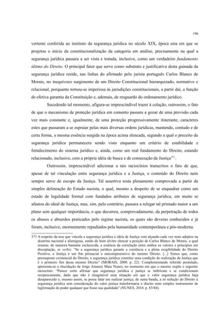 196
vertente conferida ao instituto da segurança jurídica no século XIX, época esta em que se
projetou o início da constitucionalização da categoria em análise, precisamente na qual a
segurança jurídica passara a ser vista e tratada, inclusive, como um verdadeiro fundamento
último do Direito. O principal fator que serve como substrato e justificativa desta guinada da
segurança jurídica reside, nas linhas do afirmado pelo jurista português Carlos Blanco de
Morais, no inequívoco surgimento de um Direito Constitucional hierarquizado, normativo e
relacional, porquanto tornou-se imperiosa às jurisdições constitucionais, a partir daí, a função
de efetiva garantia da Constituição e, ademais, de resguardo do ordenamento jurídico.
Sucedendo tal momento, afigura-se imprescindível trazer à colação, outrossim, o fato
de que o mecanismo de proteção jurídica em comento passara a gozar de uma previsão cada
vez mais constante e, igualmente, de uma proteção progressivamente itinerante, caracteres
estes que passaram a se espraiar pelas mais diversas ordens jurídicas, mantendo, contudo e de
certa forma, a mesma essência surgida na época acima elencada, segundo a qual o preceito da
segurança jurídica permanecera sendo visto enquanto um critério de estabilidade e
fortalecimento do sistema jurídico e, ainda, como um real fundamento do Direito, estando
relacionado, inclusive, com a própria idéia de busca e de consecução da Justiça371
.
Outrossim, imprescindível adicionar a tais raciocínios transcritos o fato de que,
apesar de tal vinculação entre segurança jurídica e a Justiça, o conteúdo do Direito nem
sempre serve de escopo da Justiça. Tal assertiva resta plenamente comprovada a partir da
simples delineação do Estado nazista, o qual, mesmo a despeito de se enquadrar como um
estado de legalidade formal com fundados atributos de segurança jurídica, em muito se
afastou do ideal de Justiça, mas, sim, pelo contrário, passara a relegar tal primado maior a um
plano sem qualquer importância, o que decorreu, comprovadamente, da perpetração de todos
os abusos e absurdos praticados pelo regime nazista, os quais são deveras conhecidos e já
foram, inclusive, enormemente repudiados pela humanidade contemporânea e pós-moderna.
371 A respeito da tese que vincula a segurança jurídica à idéia de Justiça vem alçando cada vez mais adeptos na
doutrina nacional e alienígena, sendo de bom alvitre elencar a posição de Carlos Blanco de Morais, a qual
resume, de maneira bastante esclarecida, a essência da correlação entre ambos os valores e princípios em
disceptação, in verbis: “Se a segurança jurídica garante a coerência e a plena exigibilidade do Direito
Positivo, a Justiça é um fim primacial e onicompreensivo do mesmo Direito. [...] Temos que, como
pressuposto existencial do Direito, a segurança jurídica constitui uma condição de realização da Justiça que
é o primeiro fim desse mesmo Direito” (MORAIS, 2000. p. 22). Complementando referido postulado,
apresenta-se a elucidação de Jorge Amaury Maia Nunes, no momento em que o mesmo expõe o seguinte
raciocínio: “Parece certo afirmar que segurança jurídica e justiça se imbricam e se condicionam
reciprocamente, dado que não é imaginável uma situação em que o valor segurança jurídica haja
desaparecido e, mesmo assim, se possa falar em realizar justiça; de outra banda, a só redução do Direito à
segurança jurídica sem consideração do valor justiça transformaria o direito num simples instrumento de
legitimação do poder qualquer que fosse sua qualidade” (NUNES, 2010. p. 83/84).
 