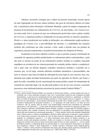 197
Ademais, necessário consignar que o objeto da presente enunciação, mesmo apesar
de estar impregnada em diversas ordens jurídicas, não goza de relevância idêntica em todas
elas. A justificativa desta afirmação é facilmente abstraída a partir da simples comparação da
presença de tal princípio nos ordenamentos do Civil Law, de uma banda, e do Common Law,
em outra senda. Isto é: ao passo em que, nos ordenamentos positivados como o pátrio, modelo
de Civil Law, a segurança jurídica é configurada em um grau próximo ao máximo, pautando o
Direito e o atuar jurisdicional nos moldes já delineados; nos ordenamentos anglo-saxônicos,
paradigma do Common Law, a previsibilidade das decisões e a estabilidade das situações
jurídicas não conformam um valor concreto e forte, sendo a decisão mais um produto da
experiência, das pré-compreensões e da política hermenêutica do intérprete do Direito.
Exatamente à luz desse substrato evolutivo é que se permite avançar à formulação da
concepção de segurança jurídica predominante no ordenamento pátrio contemporâneo, a qual
não mais se alicerça na noção de um ordenamento jurídico fechado ou completo, buscando
supedâneo na existência de um sistema permeado de conteúdo jurídico aberto e completável,
este o qual, uma vez distinto daqueles conteúdos normativos fechados e exauridos em si
mesmos, que, via de regra, somente admitiam resultados automáticos e preconcebidos, não
mais se vincula a uma mera atividade de subsunção do texto legal ao caso concreto, mas, sim,
demanda uma ampla atividade hermenêutica por parte do aplicador do Direito, que ficará, a
partir de então, incumbido da real concretização da norma jurídica a partir da interpretação do
conteúdo do enunciado legal e de sua discussão prática à luz de um caso concreto, consoante
preconiza a mais abalizada doutrina concretista do jurista alemão Friedrich Müller372
.
372 Para o jurista alemão Friedrich Müller, em oposição ao Positivismo Jurídico, a norma jurídica não mais se
confunde com o mero enunciado normativo, mas, sim, é concretizada a partir de uma verdadeira atividade
hermenêutica, a qual toma em consideração tal texto legal (programa normativo) e, igualmente, o substrato
fático em redor da aplicação da norma (âmbito normativo). A esse respeito, frise-se o seguinte: “[...] para o
processo de concretização, a norma aparece diferenciada de acordo com o âmbito normativo e com a idéia
normativa fundamental do programa normativo. [...] A aplicação, de modo decisivo, vai além do texto
normativo; não vai, porém, além da norma, cuja normatividade concreta deve justamente ser salientada
apenas para o caso particular. […] como ponto de partida metódico, como fator de segurança jurídica [...] o
texto normativo apresenta confiabilidade apenas limitada e partilha a relativização da metódica própria à
ciência jurídica, sem, contudo, mostrar-se com isso dispensável ou secundário. Suas mencionadas funções
fazem dele uma fronteira de concretização permitida. […] Nesse sentido, não há uma distinção fundamental
entre o direito escrito e o direito consuetudinário. Mesmo o direito não-escrito é normativo e pode articular-
se de modo teórico-normativo sob pontos de vista da idéia normativa fundamental e do âmbito normativo,
podendo ser verbalmente expresso. […] A idéia estruturante mais precisa do âmbito normativo é, ao
contrário, restrita pelo programa normativo. Ambos em conjunto se mostram ao intérprete em diferentes
relações de mistura, bem como em graus de precisão muito diversos no texto normativo. […] Com a perda
do âmbito normativo, a disposição perde sua normatividade, e o texto original da norma passa a ser apenas
texto lingüístico, embora a idéia fundamental e o âmbito normativo continuem sendo lingüisticamente
‘dados’ e embora a idéia normativa fundamental não tenha sido alterada quando quisermos entendê-la de
modo independente do dado real como ‘puro dever-ser’” (MÜLLER, 2008. p. 197/218).
 