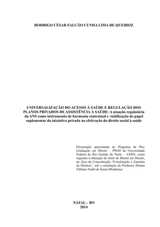 RODRIGO CÉSAR FALCÃO CUNHA LIMA DE QUEIROZ
UNIVERSALIZAÇÃO DO ACESSO À SAÚDE E REGULAÇÃO DOS
PLANOS PRIVADOS DE ASSISTÊNCIA À SAÚDE: A atuação regulatória
da ANS como instrumento de harmonia contratual e viabilização do papel
suplementar da iniciativa privada na efetivação do direito social à saúde
Dissertação apresentada ao Programa de Pós-
Graduação em Direito – PPGD da Universidade
Federal do Rio Grande do Norte – UFRN, como
requisito à obtenção do título de Mestre em Direito,
na Área de Concentração “Constituição e Garantia
de Direitos”, sob a orientação do Professor Doutor
Fabiano André de Souza Mendonça.
NATAL – RN
2014
 