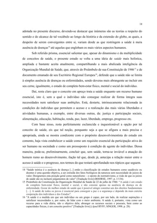 18
adotada no presente discurso, devendo-se destacar que inúmeras são as teorias a respeito do
sentido e do alcance de tal vocábulo ao longo da história e da extensão do globo, as quais, a
despeito de serem convergentes entre si, variam desde as que restringem a saúde à mera
ausência de doenças14
até aquelas que englobam os mais vários aspectos humanos.
Sob referido prisma, essencial salientar que, apesar do dinamismo e da multiplicidade
de conceitos de saúde, o presente estudo se volta a uma ideia de saúde mais holística,
ampliada e bastante aceita atualmente, compartilhando a mais abalizada inteligência da
Organização Mundial de Saúde, que, através do Preâmbulo de sua Constituição de 194615
e de
documento emanado de seu Escritório Regional Europeu16
, defende que a saúde não se limita
à simples ausência de doenças ou enfermidades, sendo deveras mais abrangente ao incluir em
seu cerne, igualmente, o estado de completo bem-estar físico, mental e social do indivíduo.
Daí, resta claro que o conceito em apreço trata a saúde enquanto um recurso humano
essencial, isto é, sem a qual o indivíduo não consegue realizar de forma íntegra suas
necessidades nem satisfazer suas ambições. Está, destarte, intrinsecamente relacionada às
condições do indivíduo que permitem o acesso e a realização das mais várias liberdades e
atividades humanas, a exemplo, entre diversas outras, da: justiça e participação sociais,
alimentação, educação, habitação, renda, paz, lazer, liberdade, emprego, progresso etc.
Com base nisso, resta perfeitamente esclarecida e inquestionável a opção por tal
conceito de saúde, eis que tal noção, porquanto seja a que se afigura a mais precisa e
apropriada, ainda se mostra condizente com o propósito desenvolvimentista do estudo em
comento, haja vista estabelecer a saúde como um requisito essencial da participação ativa do
ser humano na sociedade e como um pressuposto à condição de agente do indivíduo. Dessa
maneira, pode-se, preliminarmente, concluir que, sem saúde, torna-se inviável a atuação do
homem rumo ao desenvolvimento, ilação tal que, desde já, antecipa a relação maior entre o
acesso à saúde e o progresso, nos termos do que restará aprofundado nos tópicos que seguem.
14 “Saúde teórica é a ausência de doença [...] então a classificação de estados humanos como saudáveis ou
doentes é uma questão objetiva, a ser extraída dos fatos biológicos da natureza sem necessidade de juízos de
valor. Designemos esta posição geral como naturalismo – o oposto do normativismo, a visão de que os juízos
de saúde são ou incluem julgamentos de valor” [Tradução livre] (BOORSE, 1997. p. 1/134).
15 Preâmbulo da Constituição da Organização Mundial da Saúde de 22 de julho de 1946: “A saúde é um estado
de completo bem-estar físico, mental e social, e não consiste apenas na ausência de doença ou de
enfermidade. Gozar do melhor estado de saúde que é possível atingir constitui um dos direitos fundamentais
[…]. A saúde de todos os povos é essencial para conseguir a paz e a segurança e depende da mais estreita
cooperação dos indivíduos e dos Estados”.
16 “A saúde é a medida em que um indivíduo ou um grupo é capaz, por um lado, de realizar aspirações e
satisfazer necessidades e, por outro, de lidar com o meio ambiente. A saúde é, portanto, vista como um
recurso para a vida diária, não o objetivo dela; abranger os recursos sociais e pessoais, bem como as
capacidades físicas, é um conceito positivo” [Tradução livre] (Apud RYFF; SINGER, 1998. p. 28).
 