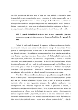199
disciplina preconizada pelo Civil Law, e tendo em vista, ademais, o inequívoco papel
desempenhado pela segurança jurídica rumo à consecução da Justiça, urge proceder, ora, à
apreciação do papel deste instituto no âmbito da atuação do Poder Judiciário no controle dos
atos regulatórios emanados das agências reguladoras, em especial da ANS, o qual, adiante-se,
é salutar e imprescindível à preservação do ordenamento jurídico e, igualmente, ao alcance e à
consagração da estabilidade e do desenvolvimento do setor de assistência privada à saúde.
6.3.2 O controle jurisdicional incidente sobre os atos regulatórios como um
instrumento consagrador da segurança jurídica e das finalidades da regulação da
ANS
Partindo do atual estado de garantia da segurança jurídica no ordenamento jurídico-
constitucional brasileiro, assim como trasladando-se tal proteção à circunstância deveras
peculiar do controle jurisdicional incidente sobre os atos emanados das agências reguladoras,
nas linhas já propostas e defendidas em momentos anteriores desse trabalho, evidencia-se,
notavelmente, o papel que vem sendo desempenhado pelo Poder Judiciário nesta seara da
intervenção estatal, viabilizando, de certo modo e inegavelmente, o sucesso da atividade
regulatória, bem como o alcance da estabilidade e do desenvolvimento do segmento privado
de saúde suplementar, tudo isso a partir da conferência de uma ampla previsibilidade e de um
considerável grau de certeza à disciplina jurídica dispensada ao fenômeno da regulação
econômica e, mais precisamente, à atribuição e à interpretação dos direitos e obrigações
estendidos aos polos envolvidos no triângulo regulatório objeto do presente estudo.
À luz desse referido entendimento, destaque-se que, tal como consagrado no Estado
Social de Direito pátrio e esmiuçado anteriormente, o preceito da segurança jurídica, quando
associado ao exercício jurisdicional incidente sobre o setor da regulação econômica,
mormente sobre os atos regulatórios emanados das agências reguladoras, vem
desempenhando uma atribuição inequívoca no sentido de preconizar a unidade, a
transparência e a estabilidade do sistema jurídico vigente, o que é alçado, decerto, a partir do
empreendimento de esforços rumo à eliminação de surpresas maiores e inesperadas aos
direitos dos jurisdicionados e, igualmente, da adoção de uma linha hermenêutica idônea e
homogênea para a resolução de casos análogos, buscando preconizar, assim, o brocardo ubi
idem ratio, ibi idem jus (“onde houver a mesma razão, aplica-se o mesmo direito”) e evitar, de
 
