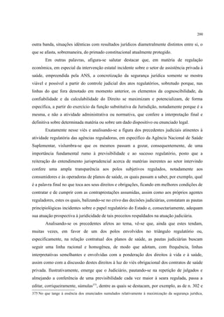 200
outra banda, situações idênticas com resultados jurídicos diametralmente distintos entre si, o
que se afasta, sobremaneira, do primado constitucional atualmente protegido.
Em outras palavras, afigura-se salutar destacar que, em matéria de regulação
econômica, em especial da intervenção estatal incidente sobre o setor de assistência privada à
saúde, empreendida pela ANS, a concretização da segurança jurídica somente se mostra
viável e possível a partir do controle judicial dos atos regulatórios, sobretudo porque, nas
linhas do que fora denotado em momento anterior, os elementos da cognoscibilidade, da
confiabilidade e da calculabilidade do Direito se maximizam e potencializam, de forma
específica, a partir do exercício da função substitutiva da Jurisdição, notadamente porque é a
mesma, e não a atividade administrativa ou normativa, que confere a interpretação final e
definitiva sobre determinada matéria ou sobre um dado dispositivo ou enunciado legal.
Exatamente nesse viés e analisando-se a figura dos precedentes judiciais atinentes à
atividade regulatória das agências reguladoras, em específico da Agência Nacional de Saúde
Suplementar, vislumbra-se que os mesmos passam a gozar, consequentemente, de uma
importância fundamental rumo à previsibilidade e ao sucesso regulatório, posto que a
reiteração do entendimento jurisprudencial acerca de matérias inerentes ao setor intervindo
confere uma ampla transparência aos polos subjetivos regulados, notadamente aos
consumidores e às operadoras de planos de saúde, os quais passam a saber, por exemplo, qual
é a palavra final no que toca aos seus direitos e obrigações, ficando em melhores condições de
contratar e de cumprir com as contraprestações assumidas, assim como aos próprios agentes
reguladores, estes os quais, balizando-se no crivo das decisões judiciárias, constatam as pautas
principiológicas incidentes sobre o papel regulatório do Estado e, consectariamente, adequam
sua atuação prospectiva à juridicidade de tais preceitos respaldados na atuação judiciária.
Analisando-se os precedentes afetos ao tema, vê-se que, ainda que estes tendam,
muitas vezes, em favor de um dos polos envolvidos no triângulo regulatório ou,
especificamente, na relação contratual dos planos de saúde, as pautas judiciárias buscam
seguir uma linha racional e homogênea, de modo que adotam, com frequência, linhas
interpretativas semelhantes e envolvidas com a ponderação dos direitos à vida e à saúde,
assim como com a discussão destes direitos à luz do viés obrigacional dos contratos de saúde
privada. Ilustrativamente, emerge que o Judiciário, pautando-se na repetição de julgados e
almejando a conferência de uma previsibilidade cada vez maior à seara regulada, passa a
editar, corriqueiramente, súmulas375
, dentre as quais se destacam, por exemplo, as de n. 302 e
375 No que tange à essência dos enunciados sumulados relativamente à maximização da segurança jurídica,
 