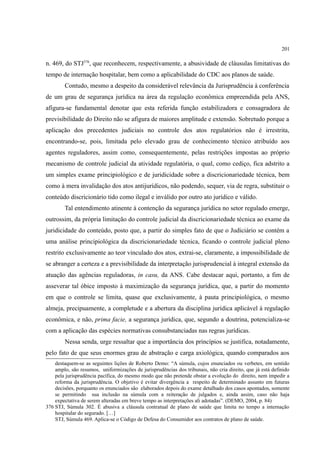 201
n. 469, do STJ376
, que reconhecem, respectivamente, a abusividade de cláusulas limitativas do
tempo de internação hospitalar, bem como a aplicabilidade do CDC aos planos de saúde.
Contudo, mesmo a despeito da considerável relevância da Jurisprudência à conferência
de um grau de segurança jurídica na área da regulação econômica empreendida pela ANS,
afigura-se fundamental denotar que esta referida função estabilizadora e consagradora de
previsibilidade do Direito não se afigura de maiores amplitude e extensão. Sobretudo porque a
aplicação dos precedentes judiciais no controle dos atos regulatórios não é irrestrita,
encontrando-se, pois, limitada pelo elevado grau de conhecimento técnico atribuído aos
agentes reguladores, assim como, consequentemente, pelas restrições impostas ao próprio
mecanismo de controle judicial da atividade regulatória, o qual, como cediço, fica adstrito a
um simples exame principiológico e de juridicidade sobre a discricionariedade técnica, bem
como à mera invalidação dos atos antijurídicos, não podendo, sequer, via de regra, substituir o
conteúdo discricionário tido como ilegal e inválido por outro ato jurídico e válido.
Tal entendimento atinente à contenção da segurança jurídica no setor regulado emerge,
outrossim, da própria limitação do controle judicial da discricionariedade técnica ao exame da
juridicidade do conteúdo, posto que, a partir do simples fato de que o Judiciário se contém a
uma análise principiológica da discricionariedade técnica, ficando o controle judicial pleno
restrito exclusivamente ao teor vinculado dos atos, extrai-se, claramente, a impossibilidade de
se abranger a certeza e a previsibilidade da interpretação jurisprudencial à integral extensão da
atuação das agências reguladoras, in casu, da ANS. Cabe destacar aqui, portanto, a fim de
asseverar tal óbice imposto à maximização da segurança jurídica, que, a partir do momento
em que o controle se limita, quase que exclusivamente, à pauta principiológica, o mesmo
almeja, precipuamente, a completude e a abertura da disciplina jurídica aplicável à regulação
econômica, e não, prima facie, a segurança jurídica, que, segundo a doutrina, potencializa-se
com a aplicação das espécies normativas consubstanciadas nas regras jurídicas.
Nessa senda, urge ressaltar que a importância dos princípios se justifica, notadamente,
pelo fato de que seus enormes grau de abstração e carga axiológica, quando comparados aos
destaquem-se as seguintes lições de Roberto Demo: “A súmula, cujos enunciados ou verbetes, em sentido
amplo, são resumos, uniformizações de jurisprudências dos tribunais, não cria direito, que já está definido
pela jurisprudência pacífica, do mesmo modo que não pretende obstar a evolução do direito, nem impedir a
reforma da jurisprudência. O objetivo é evitar divergência a respeito de determinado assunto em futuras
decisões, porquanto os enunciados são elaborados depois do exame detalhado dos casos apontados, somente
se permitindo sua inclusão na súmula com a reiteração de julgados e, ainda assim, caso não haja
expectativa de serem alteradas em breve tempo as interpretações ali adotadas”. (DEMO, 2004, p. 84)
376 STJ, Súmula 302. É abusiva a cláusula contratual de plano de saúde que limita no tempo a internação
hospitalar do segurado. […]
STJ, Súmula 469. Aplica-se o Código de Defesa do Consumidor aos contratos de plano de saúde.
 