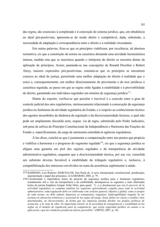202
das regras, são essenciais à completude e à concreção do sistema jurídico, que, em obediência
ao ideal pós-positivista, apresenta-se de modo aberto e completável, dada, sobretudo, a
necessidade de adaptação e correspondência entre o direito e a realidade circundante.
Em outras palavras, frise-se que os princípios viabilizam, por excelência, tal abertura
normativa, eis que a construção da norma na casuística demanda uma atividade hermenêutica
intensa, medida esta que se maximiza quando o intérprete do direito se encontra diante da
aplicação de princípios. Assim, pautando-se nas concepções de Ronald Dworkin e Robert
Alexy, maiores expressões pós-positivistas, constata-se que os princípios se encontram
conexos ao ideal de justiça, permitindo uma melhor adaptação do direito à realidade que o
cerca e, consequentemente, um melhor direcionamento do provimento e do teor jurídicos à
casuística regulada, ao passo em que as regras estão ligadas à estabilidade e à previsibilidade
do direito, garantindo aos indivíduos regulados um mínimo de segurança jurídica377
.
Diante do exposto, verifica-se que peculiar e louvável é a conexão entre o grau de
controle judicial dos atos regulatórios, intrinsecamente relacionado à consecução da segurança
jurídica no fenômeno da atividade regulatória do Estado, e o respeito ao conhecimento técnico
dos agentes incumbidos da dinâmica da regulação e da discricionariedade técnicas, o qual não
pode ser amplamente discutido nem, sequer, via de regra, substituído pelo Poder Judiciário,
sob pena de asfixia do Princípio Constitucional da Independência e Harmonia das Funções do
Estado e, especificamente, da carga de autonomia estendida às agências reguladoras.
À luz disso, conclui-se que é justamente a compactuação entre tais pontos que propicia
e viabiliza a harmonia e o progresso do segmento regulado378
, eis que a segurança jurídica se
afigura uma garantia em prol dos sujeitos regulados e da transparência da atividade
administrativa reguladora, enquanto que a discricionariedade técnica, por sua vez, consolida
um substrato deveras favorável à estabilidade do triângulo regulatório e, inclusive, à
compatibilização dos interesses envolvidos na seara da assistência suplementar à saúde.
377 BARROSO, Luís Roberto; BARCELLOS, Ana Paula de. A nova interpretação constitucional: ponderação,
argumentação e papel dos princípios. In GABARDO, 2002. p. 79.
378 Corroborando a importância maior do preceito da segurança jurídica para o fenômeno regulatório,
notadamente sob o viés da transparência e da estabilidade, destaquem-se as seguintes e mais abalizadas
lições do jurista hispânico Gaspar Arino Ortiz, para quem: “[...] es fundamental que em el ejercicio de la
actividad reguladora se cumplan también los requisitos generalmente exigidos para toda la actividad
administrativa: toda regulación debe ser elaborada com carácter general, objetivo y global, como es propio
de toda norma, no debe admitir dispensas ni tratamientos singulares (inderogabilidad singular de las
normas) ni alteración arbitraria y ocasional de las reglas del juego. Estas deben ser claras y estables, bien
determinadas, no discrecionales, de forma que las empresas puedan diseñar sus propias políticas de
actuación, a la vista de ellas. Es importante insistir en la necesidad de transparencia y estabilidad en las
reglas en el modelo de regulación para la competencia: que exista seguridad jurídica en cuanto a su
aplicación y que las conductas produzcan efectos previsibles” (ORTIZ, 2007. p. 14)
 