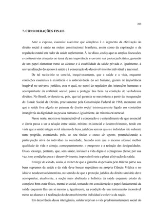 203
7. CONSIDERAÇÕES FINAIS
Ante o exposto, essencial asseverar que complexo é o segmento da efetivação do
direito social à saúde na ordem constitucional brasileira, assim como da exploração e da
regulação estatal em redor da saúde suplementar. À luz disso, cediço que as amplas discussões
e controvérsias atinentes ao tema alçam importância crescente nas pautas judiciárias, gozando
de um papel elementar rumo ao alcance e à estabilidade da saúde privada e, igualmente, à
universalização do acesso à saúde e à consecução do desenvolvimento individual e nacional.
De tal raciocínio se conclui, inequivocamente, que a saúde e a vida, enquanto
condições essenciais à existência e à sobrevivência do ser humano, gozam de importância
inegável no universo jurídico, este o qual, no papel de regulador das interações humanas e
acompanhante da realidade social, passa a proteger tais bens na condição de verdadeiros
direitos. No Brasil, evidencia-se, pois, que tal garantia se maximizou a partir da inauguração
do Estado Social de Direito, precisamente pela Constituição Federal de 1988, momento em
que a saúde fora alçada ao patamar de direito social intrinsecamente ligado aos conteúdos
intangíveis da dignidade da pessoa humana e, igualmente, do mínimo existencial.
Nesse norte, mostra-se imprescindível a concepção e o entendimento de que essencial
e direta passa a ser a relação entre saúde, mínimo existencial e desenvolvimento, tendo em
vista que a saúde integra o rol mínimo de bens jurídicos sem os quais o indivíduo não subsiste
nem progride, estendendo, pois, ao seu titular o status de agente, potencializando a
participação ativa do indivíduo na sociedade, fazendo com que o mesmo alcance melhor
qualidade de vida e almeje, consequentemente, o progresso e a redução das desigualdades.
Disso, exsurge, portanto, que, sem saúde, inviável a vida digna e o progresso pleno; por sua
vez, sem condições para o desenvolvimento, impossível resta a plena efetivação da saúde.
Emerge do estudo, ainda, o mister de que a garantia dispensada pelo Direito pátrio aos
bens supremos da saúde e da vida deve buscar supedâneo na própria Ciência Médica e no
ideário neodesenvolvimentista, no sentido de que a proteção jurídica do direito sanitário deve
acompanhar, atualmente, a noção mais abalizada e holística da saúde enquanto estado de
completo bem-estar físico, mental e social, tomando em consideração o papel fundamental da
saúde enquanto fim em si mesmo e, igualmente, na condição de um instrumento inexorável
rumo ao alcance e à realização do desenvolvimento individual e coletivo da nação.
Em decorrência dessa inteligência, salutar reprisar o viés predominantemente social do
 