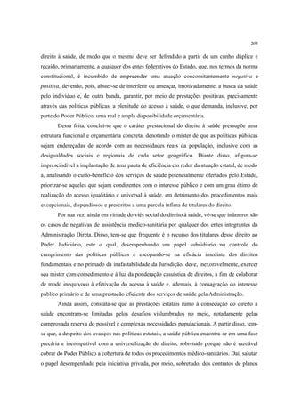 204
direito à saúde, de modo que o mesmo deve ser defendido a partir de um cunho dúplice e
recaído, primariamente, a qualquer dos entes federativos do Estado, que, nos termos da norma
constitucional, é incumbido de empreender uma atuação concomitantemente negativa e
positiva, devendo, pois, abster-se de interferir ou ameaçar, imotivadamente, a busca da saúde
pelo indivíduo e, de outra banda, garantir, por meio de prestações positivas, precisamente
através das políticas públicas, a plenitude do acesso à saúde, o que demanda, inclusive, por
parte do Poder Público, uma real e ampla disponibilidade orçamentária.
Dessa feita, conclui-se que o caráter prestacional do direito à saúde pressupõe uma
estrutura funcional e orçamentária concreta, denotando o mister de que as políticas públicas
sejam endereçadas de acordo com as necessidades reais da população, inclusive com as
desigualdades sociais e regionais de cada setor geográfico. Diante disso, afigura-se
imprescindível a implantação de uma pauta de eficiência em redor da atuação estatal, de modo
a, analisando o custo-benefício dos serviços de saúde potencialmente ofertados pelo Estado,
priorizar-se aqueles que sejam condizentes com o interesse público e com um grau ótimo de
realização do acesso igualitário e universal à saúde, em detrimento dos procedimentos mais
excepcionais, dispendiosos e prescritos a uma parcela ínfima de titulares do direito.
Por sua vez, ainda em virtude do viés social do direito à saúde, vê-se que inúmeros são
os casos de negativas de assistência médico-sanitária por qualquer dos entes integrantes da
Administração Direta. Disso, tem-se que frequente é o recurso dos titulares desse direito ao
Poder Judiciário, este o qual, desempenhando um papel subsidiário no controle do
cumprimento das políticas públicas e escopando-se na eficácia imediata dos direitos
fundamentais e no primado da inafastabilidade da Jurisdição, deve, inexoravelmente, exercer
seu mister com comedimento e à luz da ponderação casuística de direitos, a fim de colaborar
de modo inequívoco à efetivação do acesso à saúde e, ademais, à consagração do interesse
público primário e de uma prestação eficiente dos serviços de saúde pela Administração.
Ainda assim, constata-se que as prestações estatais rumo à consecução do direito à
saúde encontram-se limitadas pelos desafios vislumbrados no meio, notadamente pelas
comprovada reserva do possível e complexas necessidades populacionais. A partir disso, tem-
se que, a despeito dos avanços nas políticas estatais, a saúde pública encontra-se em uma fase
precária e incompatível com a universalização do direito, sobretudo porque não é razoável
cobrar do Poder Público a cobertura de todos os procedimentos médico-sanitários. Daí, salutar
o papel desempenhado pela iniciativa privada, por meio, sobretudo, dos contratos de planos
 