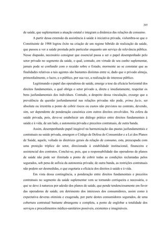 205
de saúde, que suplementam a atuação estatal e integram a dinâmica das relações de consumo.
A partir dessa extensão da assistência à saúde à iniciativa privada, vislumbra-se que o
Constituinte de 1988 logrou êxito na criação de um regime híbrido de realização da saúde,
que passou a ver a saúde prestada pelo particular enquanto um serviço de relevância pública.
Nesse diapasão, necessário consignar que essencial passa a ser o papel desempenhado pelo
setor privado no segmento da saúde, o qual, contudo, em virtude de seu cunho suplementar,
jamais pode se confundir com o recaído sobre o Estado, mormente ao se constatar que as
finalidades relativas a tais agentes são bastantes distintas entre si, dado que o privado almeja,
primordialmente, o lucro, e o público, por sua vez, a realização do interesse público.
Legitimando o papel das operadoras de saúde, emerge a tese da eficácia horizontal dos
direitos fundamentais, a qual obriga o setor privado a, direta e imediatamente, respeitar os
bens jusfundamentais dos indivíduos. Contudo, a despeito dessa vinculação, exsurge que a
prevalência da questão jusfundamental nas relações privadas não pode, prima facie, ser
absoluta ou irrestrita a ponto de cobrir riscos ou custos não previstos no contrato, devendo,
sim, ser dependente de ponderação casuística com outros direitos envolvidos. Na esfera da
saúde privada, pois, deve-se estabelecer um diálogo prático entre direitos fundamentais à
saúde e à vida, de um lado, e autonomia privada e preceitos contratuais, de outra banda.
Assim, desempenhando papel inegável na harmonização das pautas jusfundamentais e
contratuais na saúde privada, emergem o Código de Defesa do Consumidor e a Lei dos Planos
de Saúde, aquele, voltado às diretrizes gerais da relação de consumo, esta, preocupada com
uma proteção tríplice do setor, direcionada à estabilidade institucional, financeira e
assistencial dos contratos. Conclui-se, pois, que a responsabilidade das operadoras de planos
de saúde não pode ser ilimitada a ponto de cobrir todas as condições reclamadas pelos
segurados, sob pena de asfixia da autonomia privada; de outra banda, as restrições contratuais
não podem ser desmedidas, o que esgotaria a eficácia dos direitos à saúde e à vida.
Em vista dessa contingência, a ponderação entre direitos fundamentais e preceitos
contratuais no segmento da saúde suplementar vem se tornando corriqueira e necessária, o
que se deve à natureza por adesão dos planos de saúde, que pende tendenciosamente em favor
das operadoras de saúde, em detrimento dos interesses dos consumidores, assim como à
expectativa deveras otimista e exagerada, por parte destes consumidores segurados, de uma
cobertura contratual bastante abrangente e completa, a ponto de englobar a totalidade dos
serviços e procedimentos médico-sanitários possíveis, existentes e imagináveis.
 
