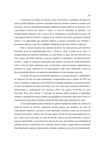 206
A submissão do conflito de interesses entre consumidores e operadoras de planos de
saúde ao Poder Judiciário, atinente à discussão acerca da cobertura contratual, ocasiona, com
frequência, um juízo de ponderação bastante superficial, do qual sobressai, no mais das vezes,
a prevalência irrestrita dos direitos à saúde e à vida em detrimento da liberdade e da
obrigatoriedade contratuais. Tal é o que se deve, notadamente, à consideração da saúde e da
vida enquanto direitos absolutos e impassíveis de restrições, bem como, igualmente, à falta de
clareza e de objetividade dos conceitos médicos e técnicos envolvidos nos contratos e
documentos médicos, o que leva o julgador a interpretá-los de modo confuso e impreciso.
Dada a natureza peculiar dos contratos de planos de saúde privada, que envolvem
discussões acerca da compatibilização entre os direitos à vida e à saúde, de um lado, e a
obrigatoriedade dos preceitos contratuais, de outra banda, os quais não são resolvidos com
êxito, sequer, pelo Poder Judiciário, mostra-se inegável, à estabilidade e ao desenvolvimento
setoriais, o papel da regulação empreendida pela Agência Nacional de Saúde Suplementar
sobre o setor da saúde suplementar, que se materializa a partir de funções administrativas,
normativas e, ainda, compositivas ou quase-judiciais, todas estas viabilizadas a partir da
discricionariedade técnica e da autonomia apreendidas por estas autarquias especiais.
Ao alcance do sucesso do fenômeno regulatório e, consequentemente, à estabilidade e
ao progresso do setor de saúde suplementar, é imprescindível que a atuação da ANS seja
neutra, estratégica e condizente com a dinâmica do triângulo regulatório, não podendo pender
em favor de qualquer dos polos envolvidos, mas, sim, adotar uma sistemática direcionada à
harmonização e compactuação dos interesses afetos aos sujeitos envolvidos no setor
intervindo. Deve, pois, almejar: a realização do interesse público primário; a modicidade
tarifária e a prestação de serviços amplos e de qualidade ao consumidor; bem como o lucro e a
manutenção da capacidade econômico-financeira objetivados pelas operadoras de saúde.
A discricionariedade técnica conferida às agências reguladoras implica na restrição do
poder de tomada de decisões regulatórias àqueles agentes que detenham um nível de
conhecimento específico e peculiar ao setor intervindo. Conclui-se, assim, que tal elemento
técnico-discricionário, contudo, não cria uma espécie distinta da discricionariedade pura, eis
que o saber técnico não pode ser capaz de elucidar todas as questões decisórias e exaurir a
carga de oportunidade e conveniência em redor do ato, mas, sim, delimita uma pluralidade de
soluções cabíveis e condizentes com a casuística, dentre as quais o agente público competente
ficará legitimado a optar por alguma delas, mediante verdadeiros juízos de discricionariedade.
 