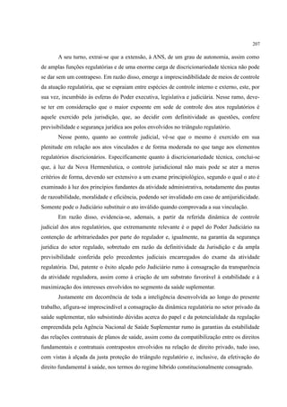 207
A seu turno, extrai-se que a extensão, à ANS, de um grau de autonomia, assim como
de amplas funções regulatórias e de uma enorme carga de discricionariedade técnica não pode
se dar sem um contrapeso. Em razão disso, emerge a imprescindibilidade de meios de controle
da atuação regulatória, que se espraiam entre espécies de controle interno e externo, este, por
sua vez, incumbido às esferas do Poder executiva, legislativa e judiciária. Nesse ramo, deve-
se ter em consideração que o maior expoente em sede de controle dos atos regulatórios é
aquele exercido pela jurisdição, que, ao decidir com definitividade as questões, confere
previsibilidade e segurança jurídica aos polos envolvidos no triângulo regulatório.
Nesse ponto, quanto ao controle judicial, vê-se que o mesmo é exercido em sua
plenitude em relação aos atos vinculados e de forma moderada no que tange aos elementos
regulatórios discricionários. Especificamente quanto à discricionariedade técnica, conclui-se
que, à luz da Nova Hermenêutica, o controle jurisdicional não mais pode se ater a meros
critérios de forma, devendo ser extensivo a um exame principiológico, segundo o qual o ato é
examinado à luz dos princípios fundantes da atividade administrativa, notadamente das pautas
de razoabilidade, moralidade e eficiência, podendo ser invalidado em caso de antijuridicidade.
Somente pode o Judiciário substituir o ato inválido quando comprovada a sua vinculação.
Em razão disso, evidencia-se, ademais, a partir da referida dinâmica de controle
judicial dos atos regulatórios, que extremamente relevante é o papel do Poder Judiciário na
contenção de arbitrariedades por parte do regulador e, igualmente, na garantia da segurança
jurídica do setor regulado, sobretudo em razão da definitividade da Jurisdição e da ampla
previsibilidade conferida pelo precedentes judiciais encarregados do exame da atividade
regulatória. Daí, patente o êxito alçado pelo Judiciário rumo à consagração da transparência
da atividade reguladora, assim como à criação de um substrato favorável à estabilidade e à
maximização dos interesses envolvidos no segmento da saúde suplementar.
Justamente em decorrência de toda a inteligência desenvolvida ao longo do presente
trabalho, afigura-se imprescindível a consagração da dinâmica regulatória no setor privado da
saúde suplementar, não subsistindo dúvidas acerca do papel e da potencialidade da regulação
empreendida pela Agência Nacional de Saúde Suplementar rumo às garantias da estabilidade
das relações contratuais de planos de saúde, assim como da compatibilização entre os direitos
fundamentais e contratuais contrapostos envolvidos na relação de direito privado, tudo isso,
com vistas à alçada da justa proteção do triângulo regulatório e, inclusive, da efetivação do
direito fundamental à saúde, nos termos do regime híbrido constitucionalmente consagrado.
 