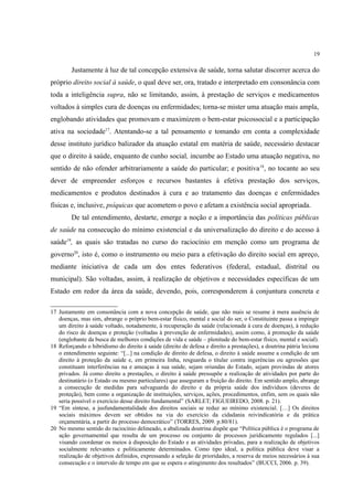 19
Justamente à luz de tal concepção extensiva de saúde, torna salutar discorrer acerca do
próprio direito social à saúde, o qual deve ser, ora, tratado e interpretado em consonância com
toda a inteligência supra, não se limitando, assim, à prestação de serviços e medicamentos
voltados à simples cura de doenças ou enfermidades; torna-se mister uma atuação mais ampla,
englobando atividades que promovam e maximizem o bem-estar psicossocial e a participação
ativa na sociedade17
. Atentando-se a tal pensamento e tomando em conta a complexidade
desse instituto jurídico balizador da atuação estatal em matéria de saúde, necessário destacar
que o direito à saúde, enquanto de cunho social, incumbe ao Estado uma atuação negativa, no
sentido de não ofender arbitrariamente a saúde do particular; e positiva18
, no tocante ao seu
dever de empreender esforços e recursos bastantes à efetiva prestação dos serviços,
medicamentos e produtos destinados à cura e ao tratamento das doenças e enfermidades
físicas e, inclusive, psíquicas que acometem o povo e afetam a existência social apropriada.
De tal entendimento, destarte, emerge a noção e a importância das políticas públicas
de saúde na consecução do mínimo existencial e da universalização do direito e do acesso à
saúde19
, as quais são tratadas no curso do raciocínio em menção como um programa de
governo20
, isto é, como o instrumento ou meio para a efetivação do direito social em apreço,
mediante iniciativa de cada um dos entes federativos (federal, estadual, distrital ou
municipal). São voltadas, assim, à realização de objetivos e necessidades específicas de um
Estado em redor da área da saúde, devendo, pois, corresponderem à conjuntura concreta e
17 Justamente em consonância com a nova concepção de saúde, que não mais se resume à mera ausência de
doenças, mas sim, abrange o próprio bem-estar físico, mental e social do ser, o Constituinte passa a impingir
um direito à saúde voltado, notadamente, à recuperação da saúde (relacionada à cura de doenças), à redução
do risco de doenças e proteção (voltadas à prevenção de enfermidades), assim como, à promoção da saúde
(englobante da busca de melhores condições de vida e saúde – plenitude do bem-estar físico, mental e social).
18 Reforçando o hibridismo do direito à saúde (direito de defesa e direito a prestações), a doutrina pátria leciona
o entendimento seguinte: “[...] na condição de direito de defesa, o direito à saúde assume a condição de um
direito à proteção da saúde e, em primeira linha, resguarda o titular contra ingerências ou agressões que
constituam interferências na e ameaças à sua saúde, sejam oriundas do Estado, sejam provindas de atores
privados. Já como direito a prestações, o direito à saúde pressupõe a realização de atividades por parte do
destinatário (o Estado ou mesmo particulares) que asseguram a fruição do direito. Em sentido amplo, abrange
a consecução de medidas para salvaguarda do direito e da própria saúde dos indivíduos (deveres de
proteção), bem como a organização de instituições, serviços, ações, procedimentos, enfim, sem os quais não
seria possível o exercício desse direito fundamental” (SARLET; FIGUEIREDO, 2008. p. 21).
19 “Em síntese, a jusfundamentalidade dos direitos sociais se reduz ao mínimo existencial. […] Os direitos
sociais máximos devem ser obtidos na via do exercício da cidadania reivindicatória e da prática
orçamentária, a partir do processo democrático” (TORRES, 2009. p.80/81).
20 No mesmo sentido do raciocínio delineado, a abalizada doutrina dispõe que “Política pública é o programa de
ação governamental que resulta de um processo ou conjunto de processos juridicamente regulados [...]
visando coordenar os meios à disposição do Estado e as atividades privadas, para a realização de objetivos
socialmente relevantes e politicamente determinados. Como tipo ideal, a política pública deve visar a
realização de objetivos definidos, expressando a seleção de prioridades, a reserva de meios necessários à sua
consecução e o intervalo de tempo em que se espera o atingimento dos resultados” (BUCCI, 2006. p. 39).
 